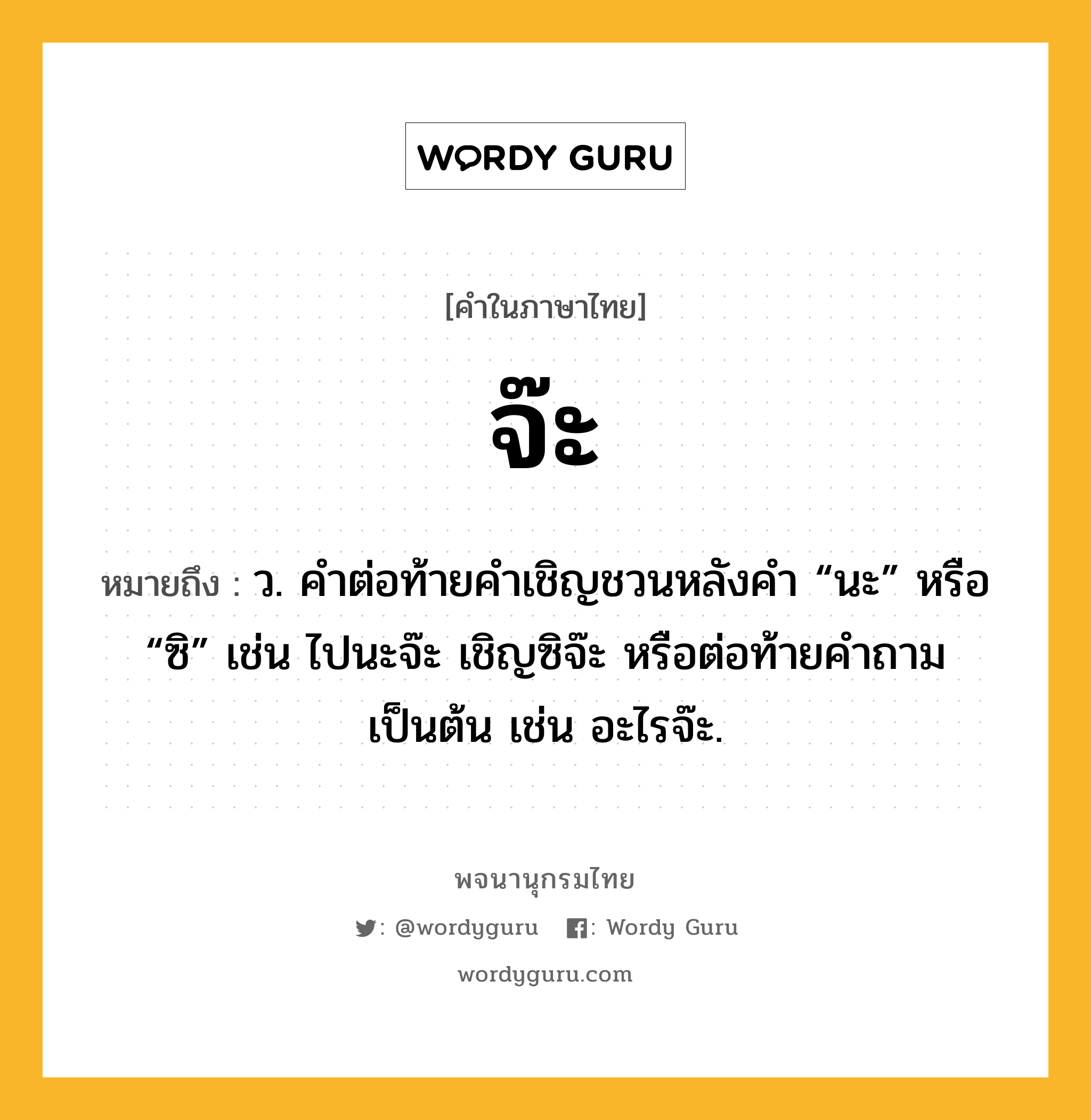 จ๊ะ หมายถึงอะไร?, คำในภาษาไทย จ๊ะ หมายถึง ว. คําต่อท้ายคําเชิญชวนหลังคำ “นะ” หรือ “ซิ” เช่น ไปนะจ๊ะ เชิญซิจ๊ะ หรือต่อท้ายคำถามเป็นต้น เช่น อะไรจ๊ะ.