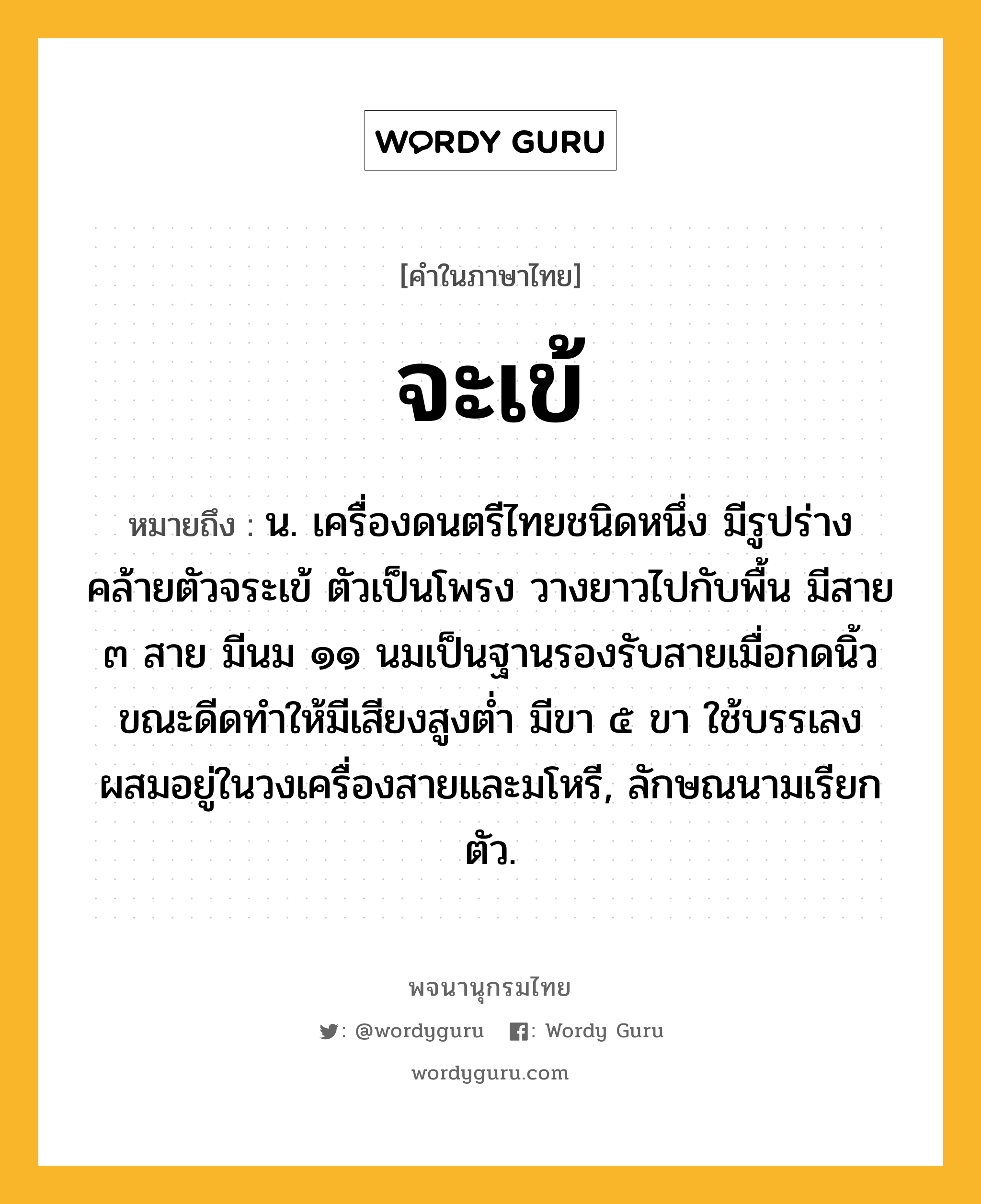 จะเข้ หมายถึงอะไร?, คำในภาษาไทย จะเข้ หมายถึง น. เครื่องดนตรีไทยชนิดหนึ่ง มีรูปร่างคล้ายตัวจระเข้ ตัวเป็นโพรง วางยาวไปกับพื้น มีสาย ๓ สาย มีนม ๑๑ นมเป็นฐานรองรับสายเมื่อกดนิ้วขณะดีดทําให้มีเสียงสูงตํ่า มีขา ๕ ขา ใช้บรรเลงผสมอยู่ในวงเครื่องสายและมโหรี, ลักษณนามเรียก ตัว.