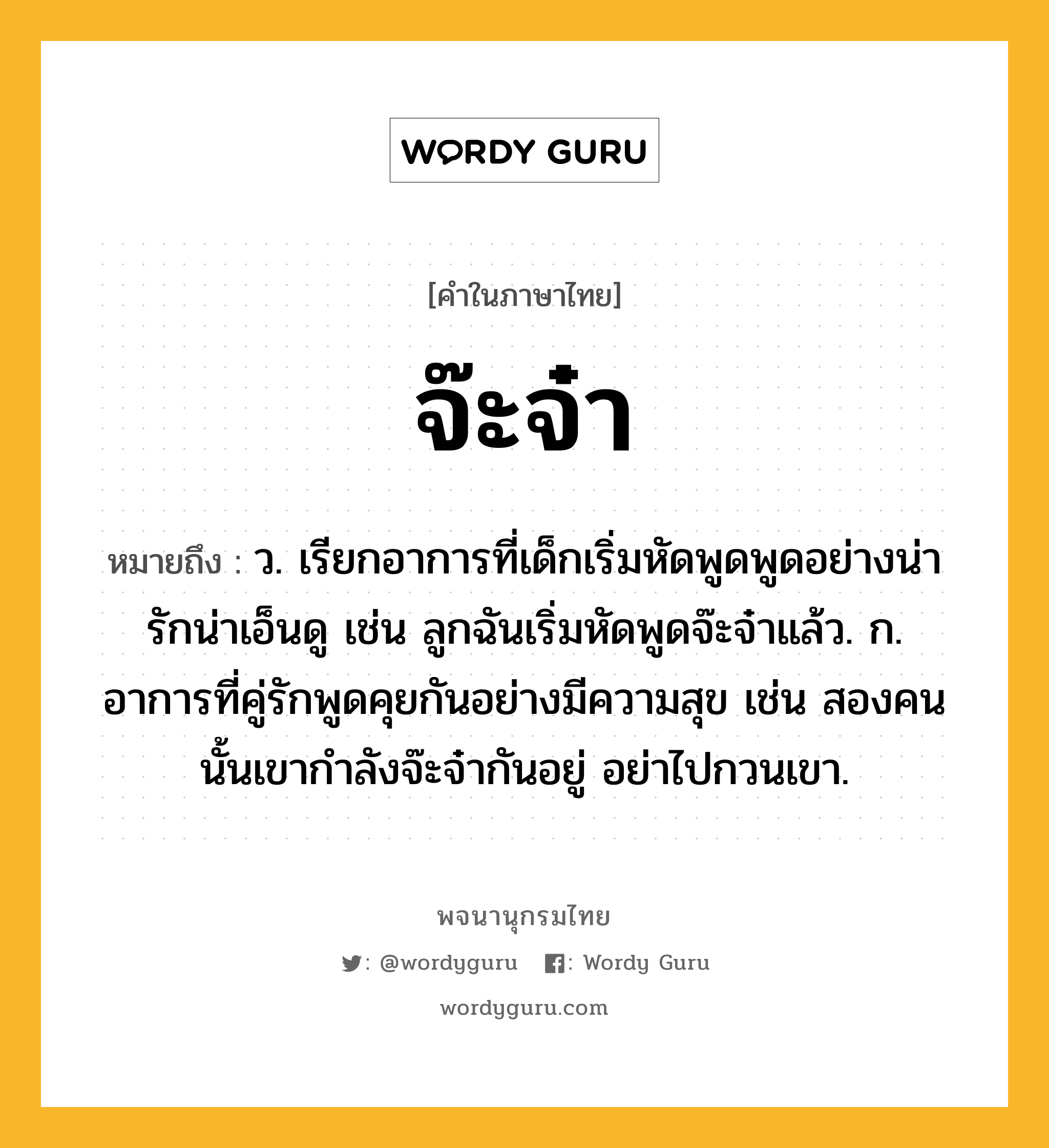 จ๊ะจ๋า หมายถึงอะไร?, คำในภาษาไทย จ๊ะจ๋า หมายถึง ว. เรียกอาการที่เด็กเริ่มหัดพูดพูดอย่างน่ารักน่าเอ็นดู เช่น ลูกฉันเริ่มหัดพูดจ๊ะจ๋าแล้ว. ก. อาการที่คู่รักพูดคุยกันอย่างมีความสุข เช่น สองคนนั้นเขากำลังจ๊ะจ๋ากันอยู่ อย่าไปกวนเขา.