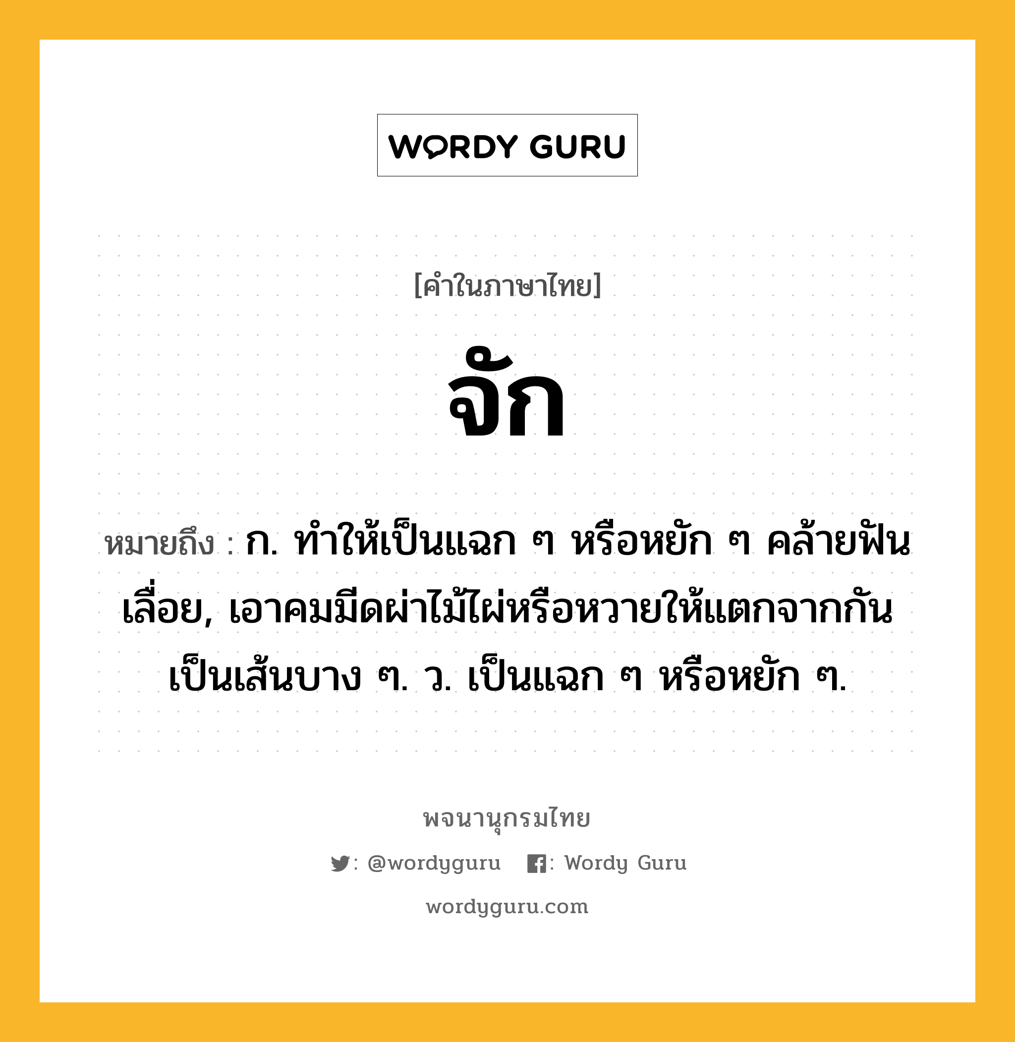 จัก หมายถึงอะไร?, คำในภาษาไทย จัก หมายถึง ก. ทําให้เป็นแฉก ๆ หรือหยัก ๆ คล้ายฟันเลื่อย, เอาคมมีดผ่าไม้ไผ่หรือหวายให้แตกจากกันเป็นเส้นบาง ๆ. ว. เป็นแฉก ๆ หรือหยัก ๆ.