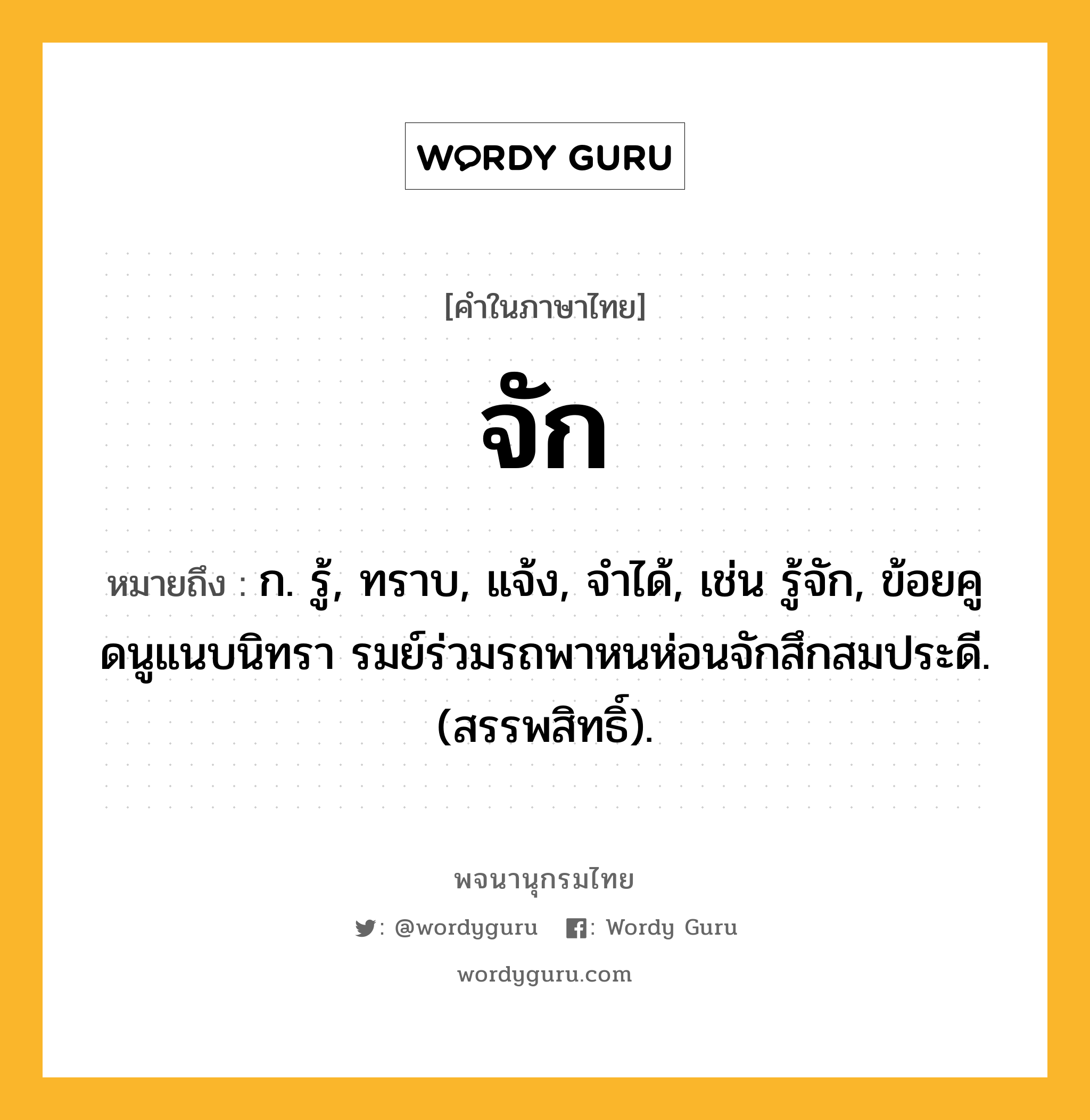 จัก หมายถึงอะไร?, คำในภาษาไทย จัก หมายถึง ก. รู้, ทราบ, แจ้ง, จําได้, เช่น รู้จัก, ข้อยคูดนูแนบนิทรา รมย์ร่วมรถพาหนห่อนจักสึกสมประดี. (สรรพสิทธิ์).