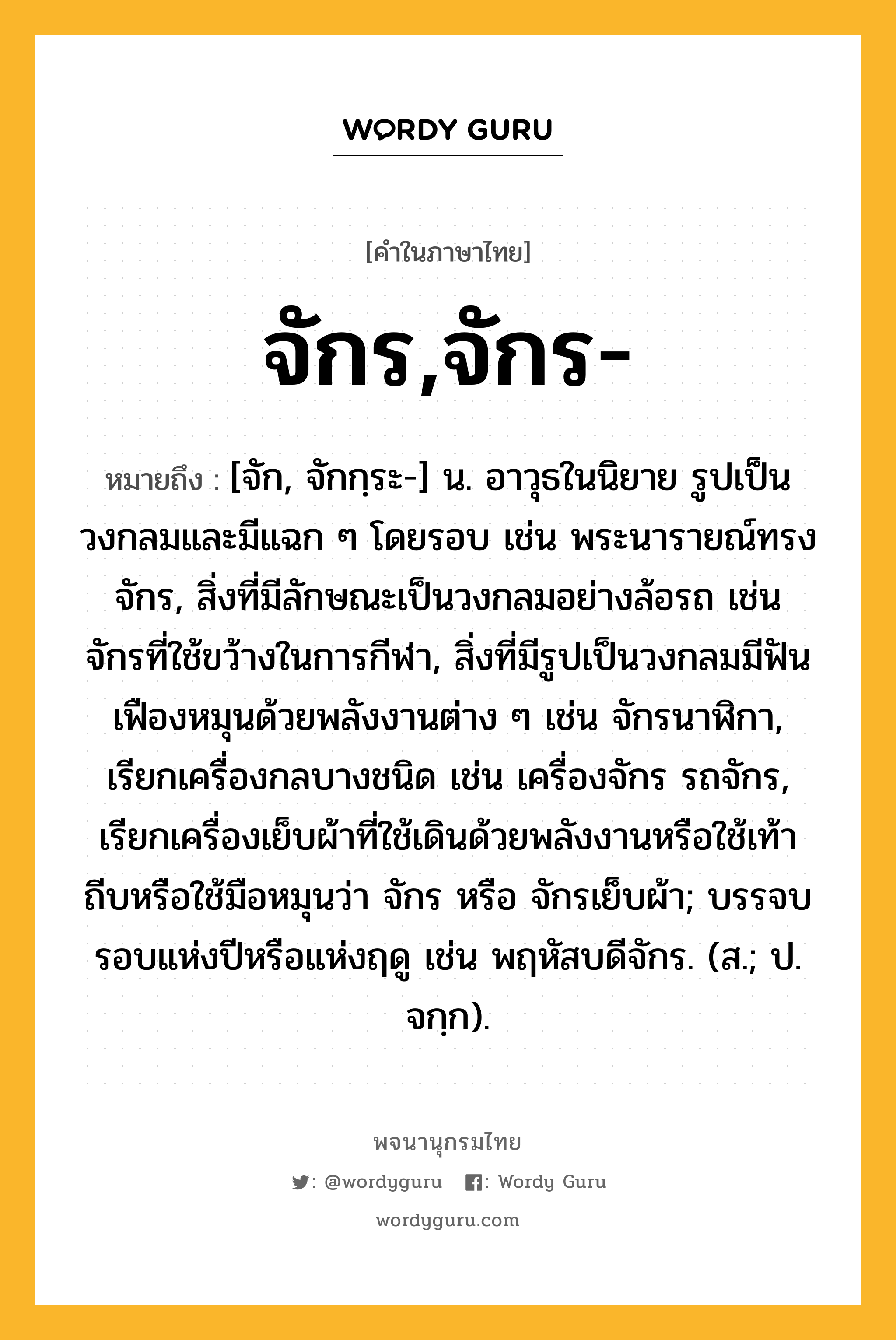 จักร,จักร- หมายถึงอะไร?, คำในภาษาไทย จักร,จักร- หมายถึง [จัก, จักกฺระ-] น. อาวุธในนิยาย รูปเป็นวงกลมและมีแฉก ๆ โดยรอบ เช่น พระนารายณ์ทรงจักร, สิ่งที่มีลักษณะเป็นวงกลมอย่างล้อรถ เช่น จักรที่ใช้ขว้างในการกีฬา, สิ่งที่มีรูปเป็นวงกลมมีฟันเฟืองหมุนด้วยพลังงานต่าง ๆ เช่น จักรนาฬิกา, เรียกเครื่องกลบางชนิด เช่น เครื่องจักร รถจักร, เรียกเครื่องเย็บผ้าที่ใช้เดินด้วยพลังงานหรือใช้เท้าถีบหรือใช้มือหมุนว่า จักร หรือ จักรเย็บผ้า; บรรจบรอบแห่งปีหรือแห่งฤดู เช่น พฤหัสบดีจักร. (ส.; ป. จกฺก).