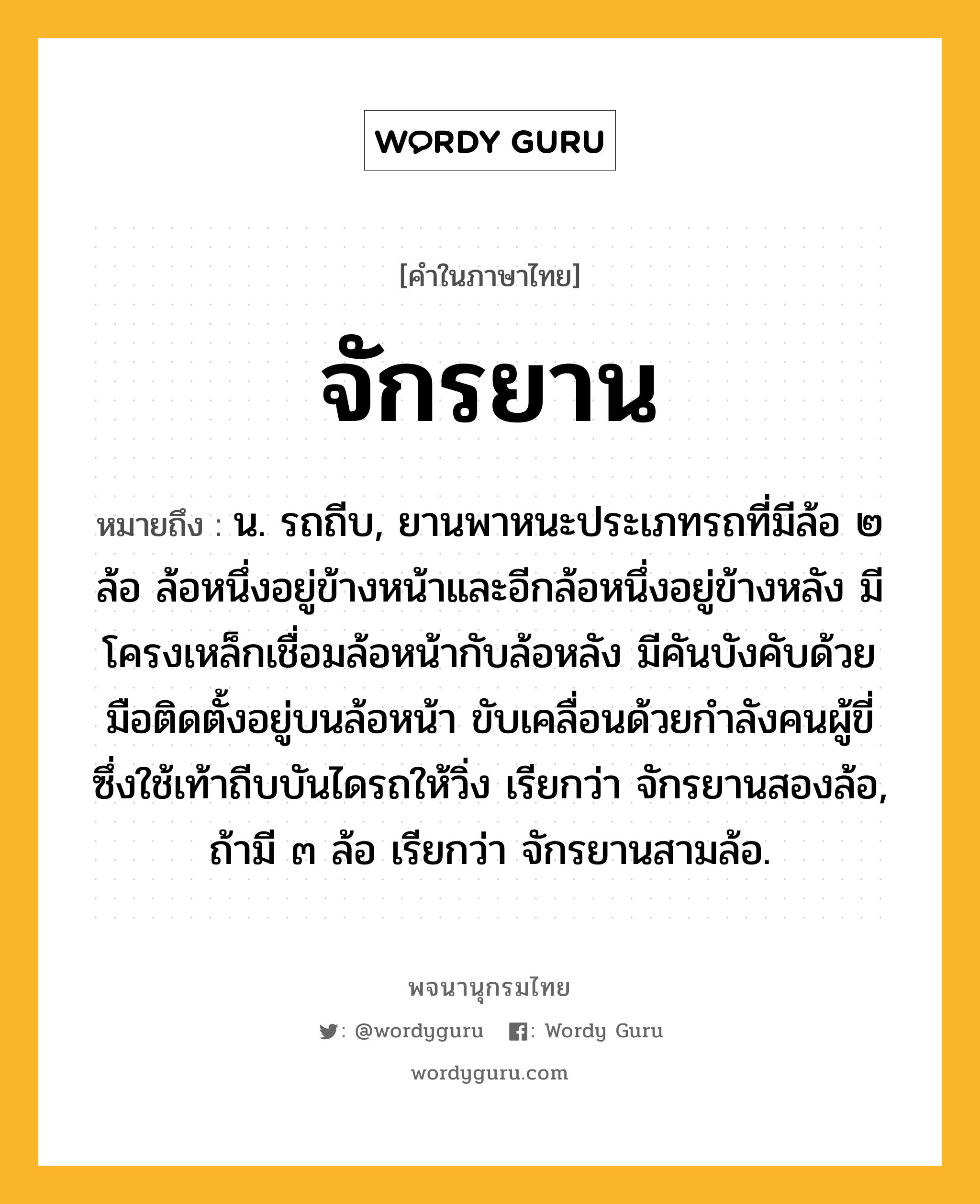 จักรยาน ความหมาย หมายถึงอะไร?, คำในภาษาไทย จักรยาน หมายถึง น. รถถีบ, ยานพาหนะประเภทรถที่มีล้อ ๒ ล้อ ล้อหนึ่งอยู่ข้างหน้าและอีกล้อหนึ่งอยู่ข้างหลัง มีโครงเหล็กเชื่อมล้อหน้ากับล้อหลัง มีคันบังคับด้วยมือติดตั้งอยู่บนล้อหน้า ขับเคลื่อนด้วยกำลังคนผู้ขี่ซึ่งใช้เท้าถีบบันไดรถให้วิ่ง เรียกว่า จักรยานสองล้อ, ถ้ามี ๓ ล้อ เรียกว่า จักรยานสามล้อ.