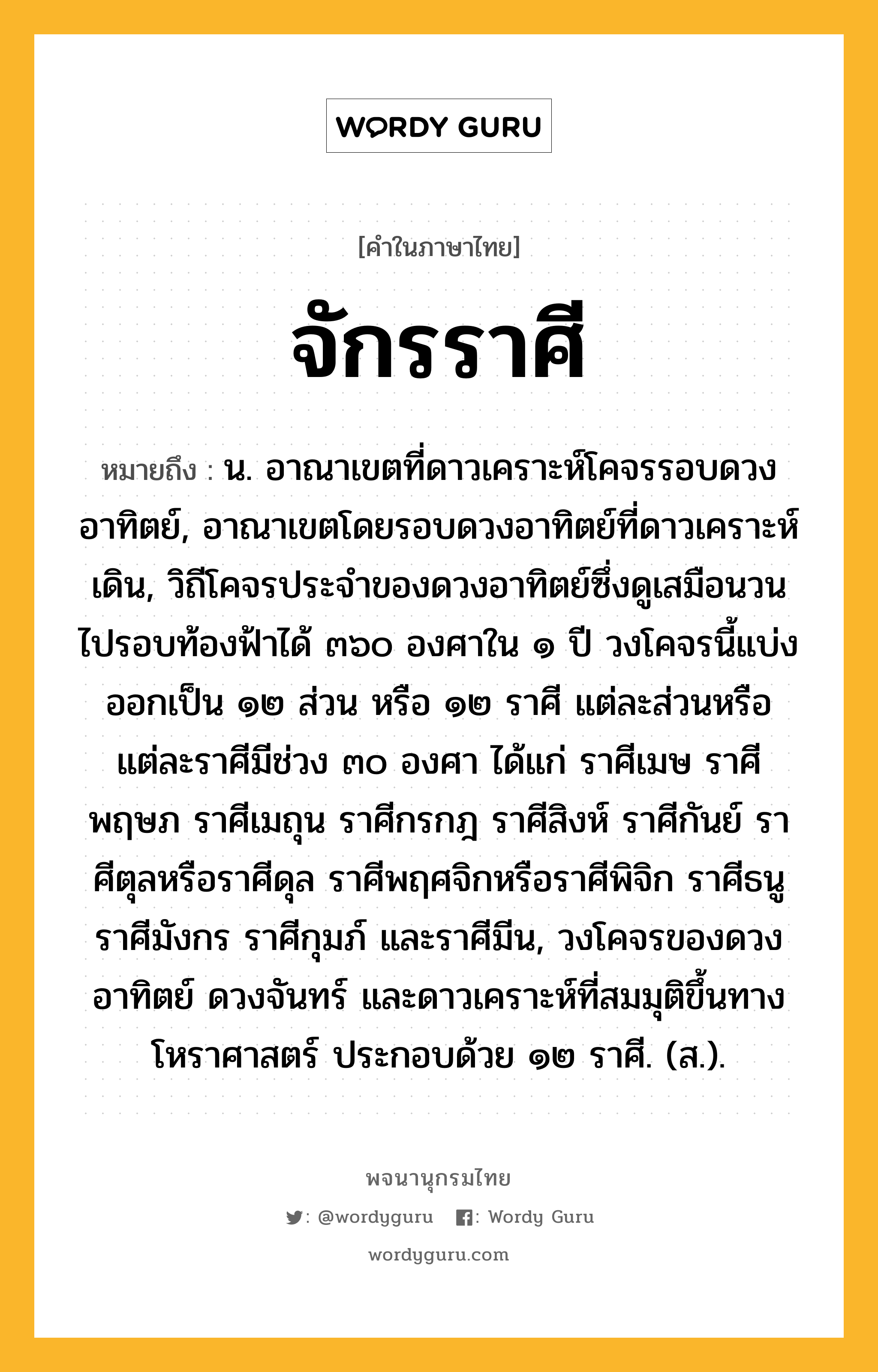 จักรราศี หมายถึงอะไร?, คำในภาษาไทย จักรราศี หมายถึง น. อาณาเขตที่ดาวเคราะห์โคจรรอบดวงอาทิตย์, อาณาเขตโดยรอบดวงอาทิตย์ที่ดาวเคราะห์เดิน, วิถีโคจรประจําของดวงอาทิตย์ซึ่งดูเสมือนวนไปรอบท้องฟ้าได้ ๓๖๐ องศาใน ๑ ปี วงโคจรนี้แบ่งออกเป็น ๑๒ ส่วน หรือ ๑๒ ราศี แต่ละส่วนหรือแต่ละราศีมีช่วง ๓๐ องศา ได้แก่ ราศีเมษ ราศีพฤษภ ราศีเมถุน ราศีกรกฎ ราศีสิงห์ ราศีกันย์ ราศีตุลหรือราศีดุล ราศีพฤศจิกหรือราศีพิจิก ราศีธนู ราศีมังกร ราศีกุมภ์ และราศีมีน, วงโคจรของดวงอาทิตย์ ดวงจันทร์ และดาวเคราะห์ที่สมมุติขึ้นทางโหราศาสตร์ ประกอบด้วย ๑๒ ราศี. (ส.).