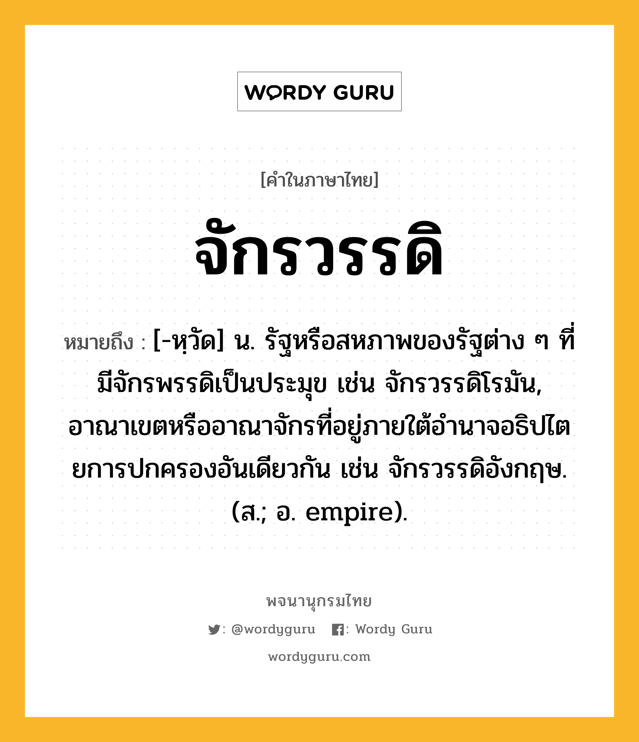 จักรวรรดิ ความหมาย หมายถึงอะไร?, คำในภาษาไทย จักรวรรดิ หมายถึง [-หฺวัด] น. รัฐหรือสหภาพของรัฐต่าง ๆ ที่มีจักรพรรดิเป็นประมุข เช่น จักรวรรดิโรมัน, อาณาเขตหรืออาณาจักรที่อยู่ภายใต้อํานาจอธิปไตยการปกครองอันเดียวกัน เช่น จักรวรรดิอังกฤษ. (ส.; อ. empire).