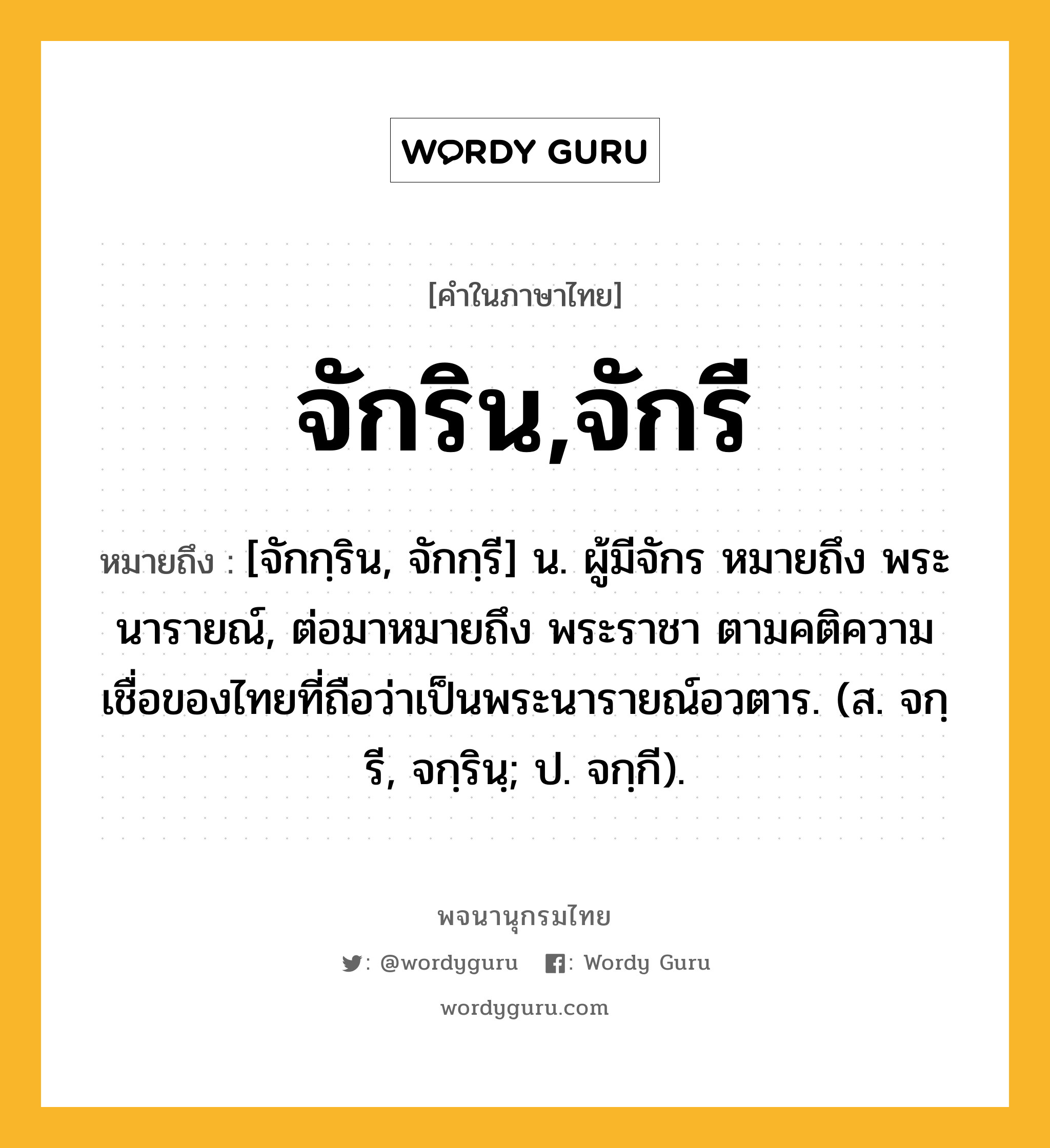 จักริน,จักรี ความหมาย หมายถึงอะไร?, คำในภาษาไทย จักริน,จักรี หมายถึง [จักกฺริน, จักกฺรี] น. ผู้มีจักร หมายถึง พระนารายณ์, ต่อมาหมายถึง พระราชา ตามคติความเชื่อของไทยที่ถือว่าเป็นพระนารายณ์อวตาร. (ส. จกฺรี, จกฺรินฺ; ป. จกฺกี).