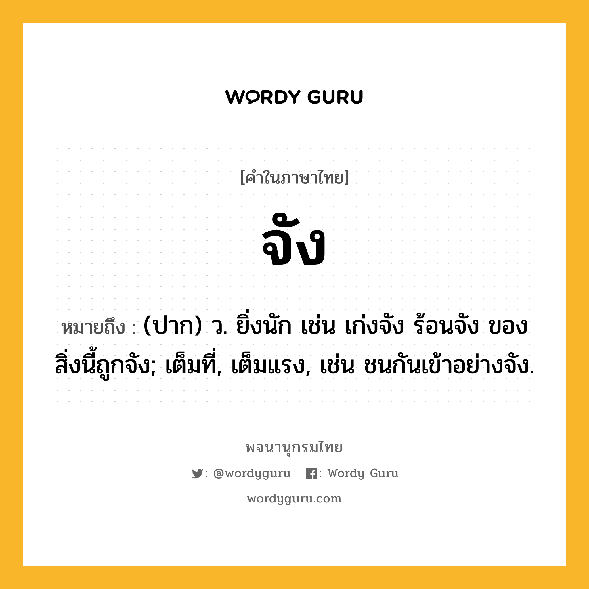 จัง หมายถึงอะไร?, คำในภาษาไทย จัง หมายถึง (ปาก) ว. ยิ่งนัก เช่น เก่งจัง ร้อนจัง ของสิ่งนี้ถูกจัง; เต็มที่, เต็มแรง, เช่น ชนกันเข้าอย่างจัง.