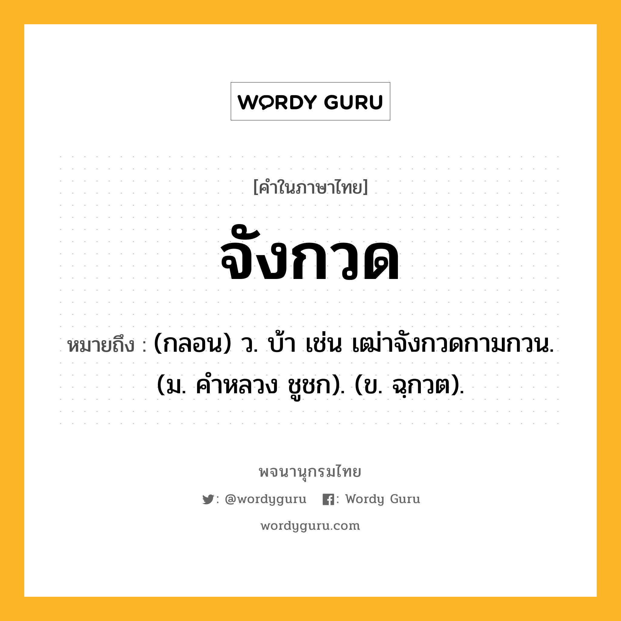 จังกวด หมายถึงอะไร?, คำในภาษาไทย จังกวด หมายถึง (กลอน) ว. บ้า เช่น เฒ่าจังกวดกามกวน. (ม. คําหลวง ชูชก). (ข. ฉฺกวต).