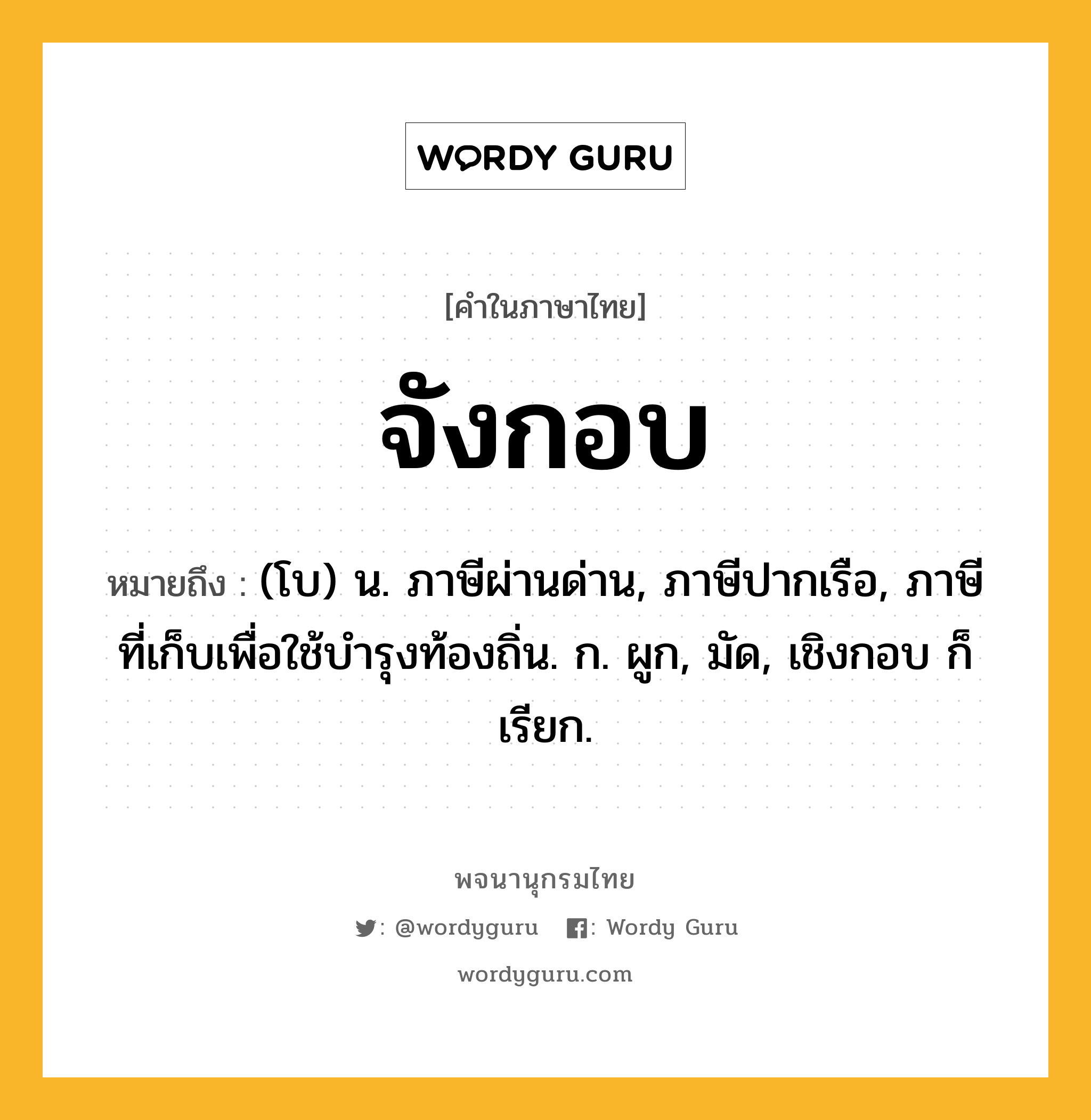 จังกอบ ความหมาย หมายถึงอะไร?, คำในภาษาไทย จังกอบ หมายถึง (โบ) น. ภาษีผ่านด่าน, ภาษีปากเรือ, ภาษีที่เก็บเพื่อใช้บำรุงท้องถิ่น. ก. ผูก, มัด, เชิงกอบ ก็เรียก.