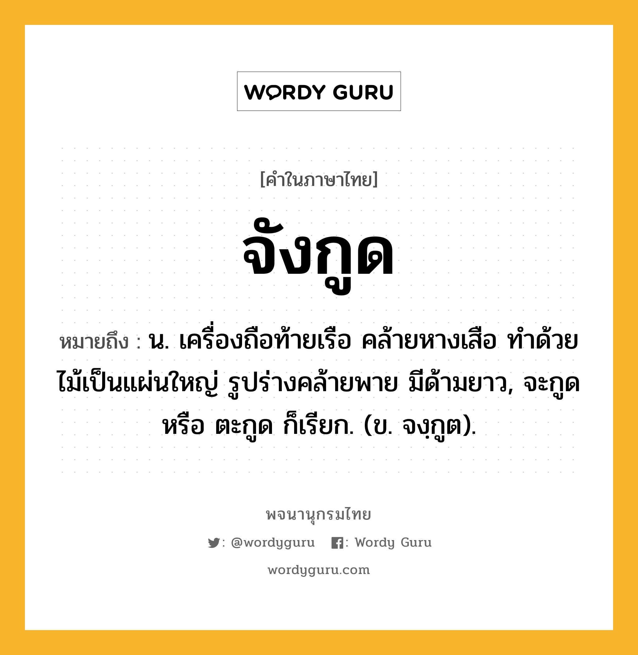 จังกูด หมายถึงอะไร?, คำในภาษาไทย จังกูด หมายถึง น. เครื่องถือท้ายเรือ คล้ายหางเสือ ทำด้วยไม้เป็นแผ่นใหญ่ รูปร่างคล้ายพาย มีด้ามยาว, จะกูด หรือ ตะกูด ก็เรียก. (ข. จงฺกูต).