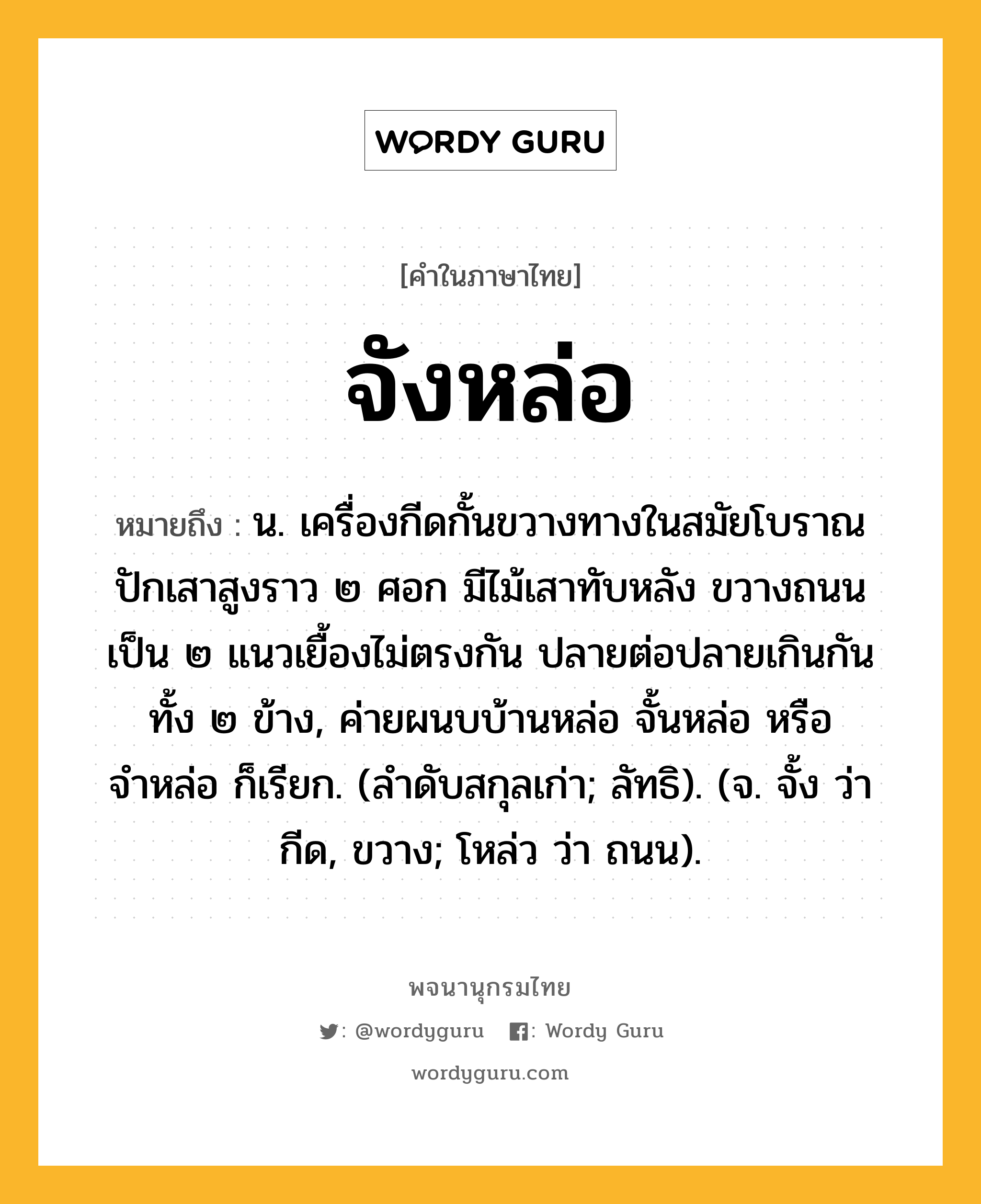 จังหล่อ หมายถึงอะไร?, คำในภาษาไทย จังหล่อ หมายถึง น. เครื่องกีดกั้นขวางทางในสมัยโบราณ ปักเสาสูงราว ๒ ศอก มีไม้เสาทับหลัง ขวางถนนเป็น ๒ แนวเยื้องไม่ตรงกัน ปลายต่อปลายเกินกันทั้ง ๒ ข้าง, ค่ายผนบบ้านหล่อ จั้นหล่อ หรือ จำหล่อ ก็เรียก. (ลำดับสกุลเก่า; ลัทธิ). (จ. จั้ง ว่า กีด, ขวาง; โหล่ว ว่า ถนน).