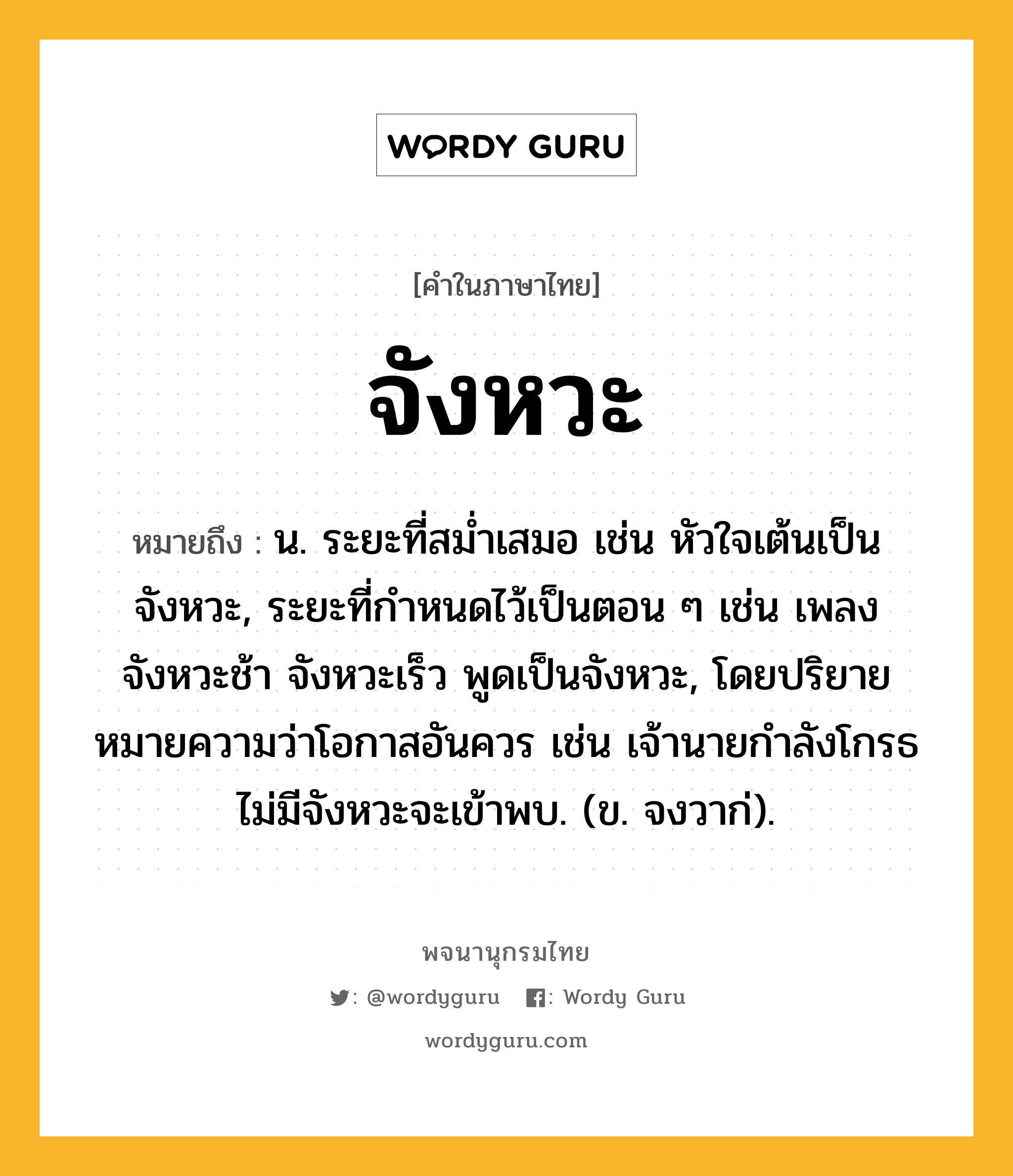 จังหวะ ความหมาย หมายถึงอะไร?, คำในภาษาไทย จังหวะ หมายถึง น. ระยะที่สมํ่าเสมอ เช่น หัวใจเต้นเป็นจังหวะ, ระยะที่กําหนดไว้เป็นตอน ๆ เช่น เพลงจังหวะช้า จังหวะเร็ว พูดเป็นจังหวะ, โดยปริยายหมายความว่าโอกาสอันควร เช่น เจ้านายกำลังโกรธ ไม่มีจังหวะจะเข้าพบ. (ข. จงวาก่).