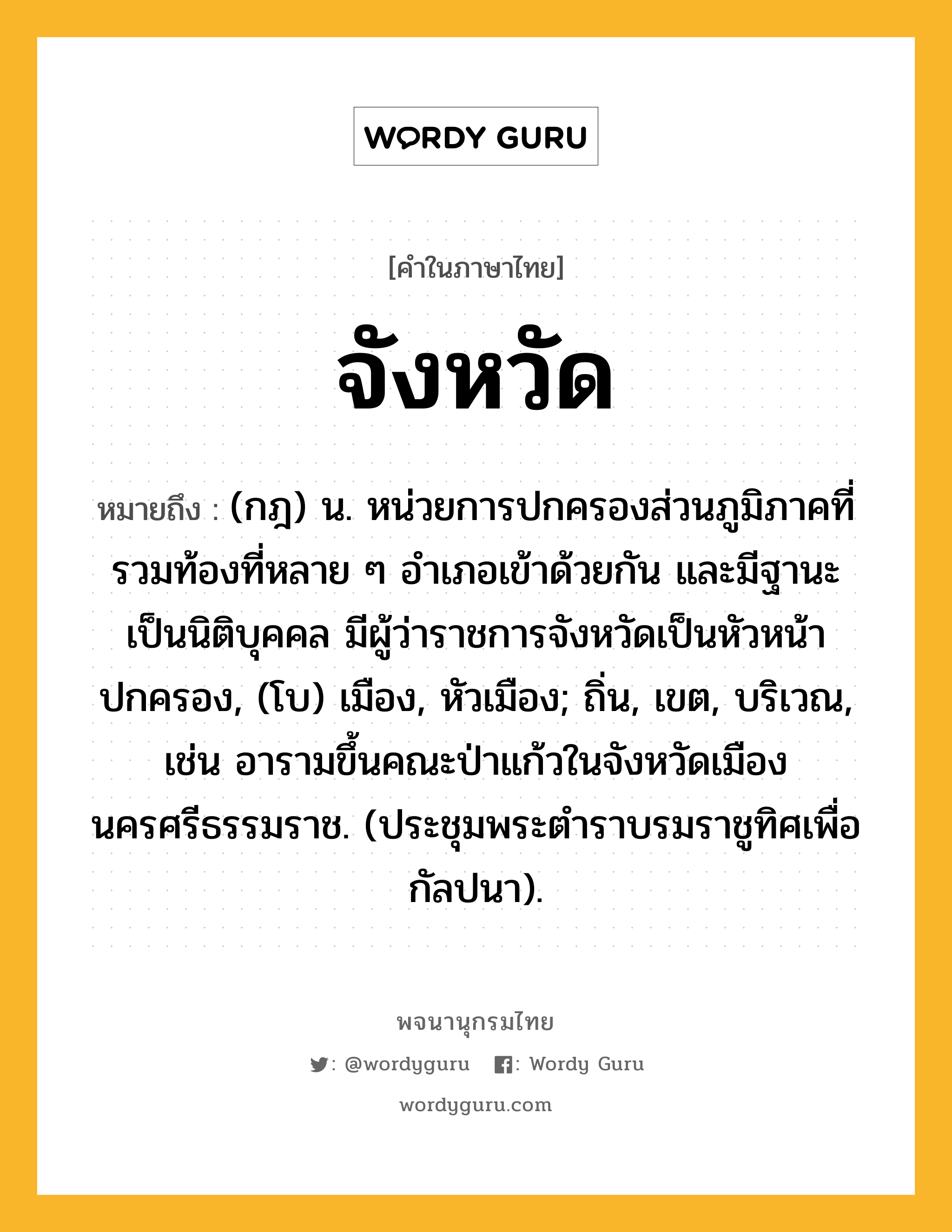 จังหวัด หมายถึงอะไร?, คำในภาษาไทย จังหวัด หมายถึง (กฎ) น. หน่วยการปกครองส่วนภูมิภาคที่รวมท้องที่หลาย ๆ อำเภอเข้าด้วยกัน และมีฐานะเป็นนิติบุคคล มีผู้ว่าราชการจังหวัดเป็นหัวหน้าปกครอง, (โบ) เมือง, หัวเมือง; ถิ่น, เขต, บริเวณ, เช่น อารามขึ้นคณะป่าแก้วในจังหวัดเมืองนครศรีธรรมราช. (ประชุมพระตำราบรมราชูทิศเพื่อกัลปนา).