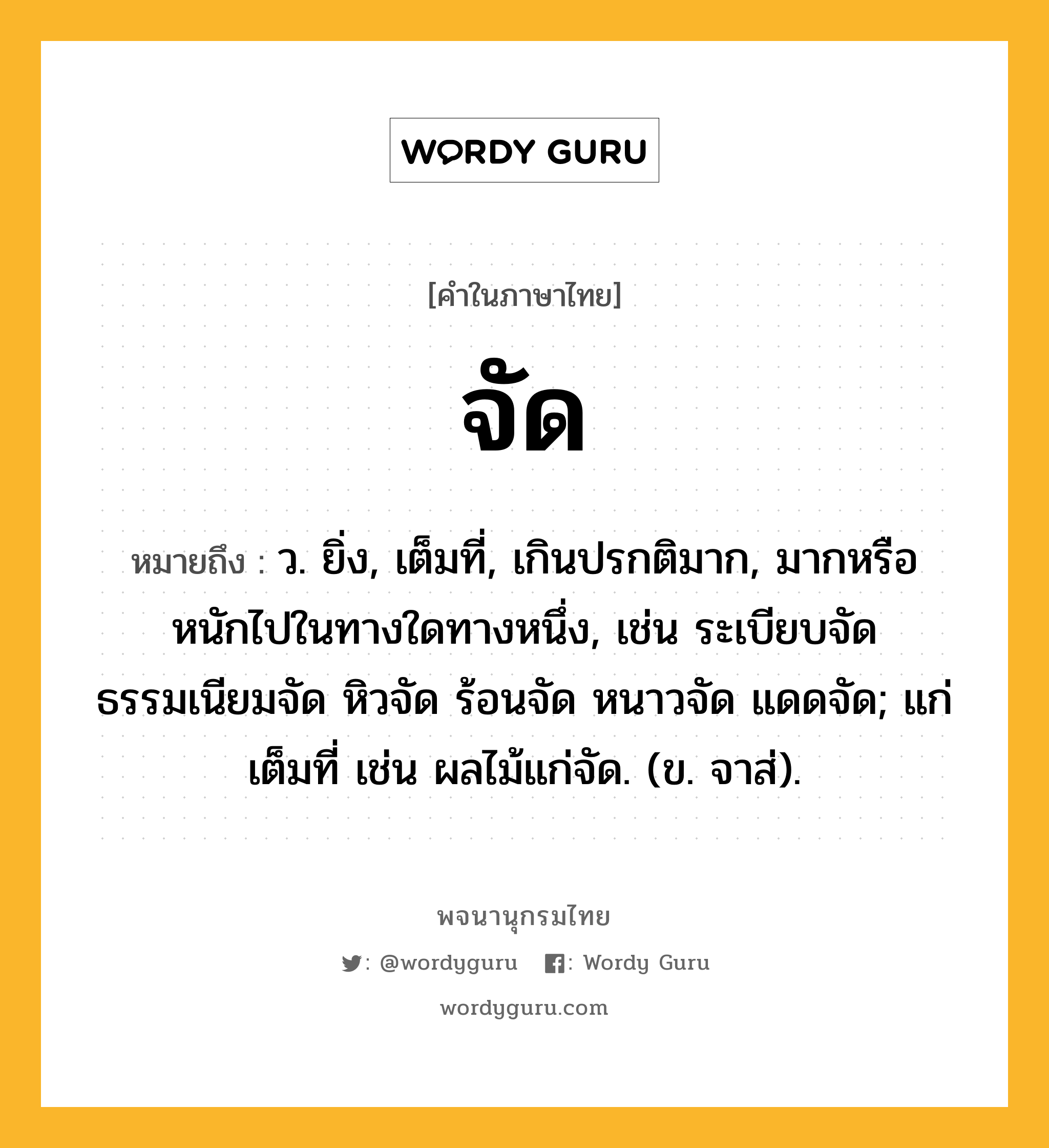 จัด หมายถึงอะไร?, คำในภาษาไทย จัด หมายถึง ว. ยิ่ง, เต็มที่, เกินปรกติมาก, มากหรือหนักไปในทางใดทางหนึ่ง, เช่น ระเบียบจัด ธรรมเนียมจัด หิวจัด ร้อนจัด หนาวจัด แดดจัด; แก่เต็มที่ เช่น ผลไม้แก่จัด. (ข. จาส่).