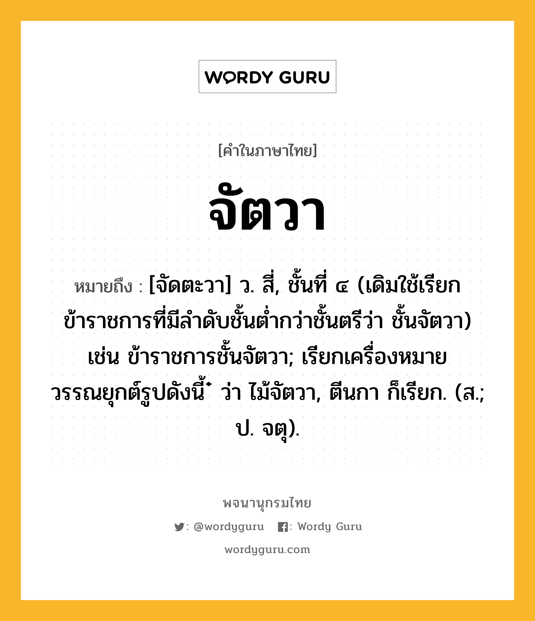 จัตวา หมายถึงอะไร?, คำในภาษาไทย จัตวา หมายถึง [จัดตะวา] ว. สี่, ชั้นที่ ๔ (เดิมใช้เรียกข้าราชการที่มีลำดับชั้นต่ำกว่าชั้นตรีว่า ชั้นจัตวา) เช่น ข้าราชการชั้นจัตวา; เรียกเครื่องหมายวรรณยุกต์รูปดังนี้ ๋ ว่า ไม้จัตวา, ตีนกา ก็เรียก. (ส.; ป. จตุ).