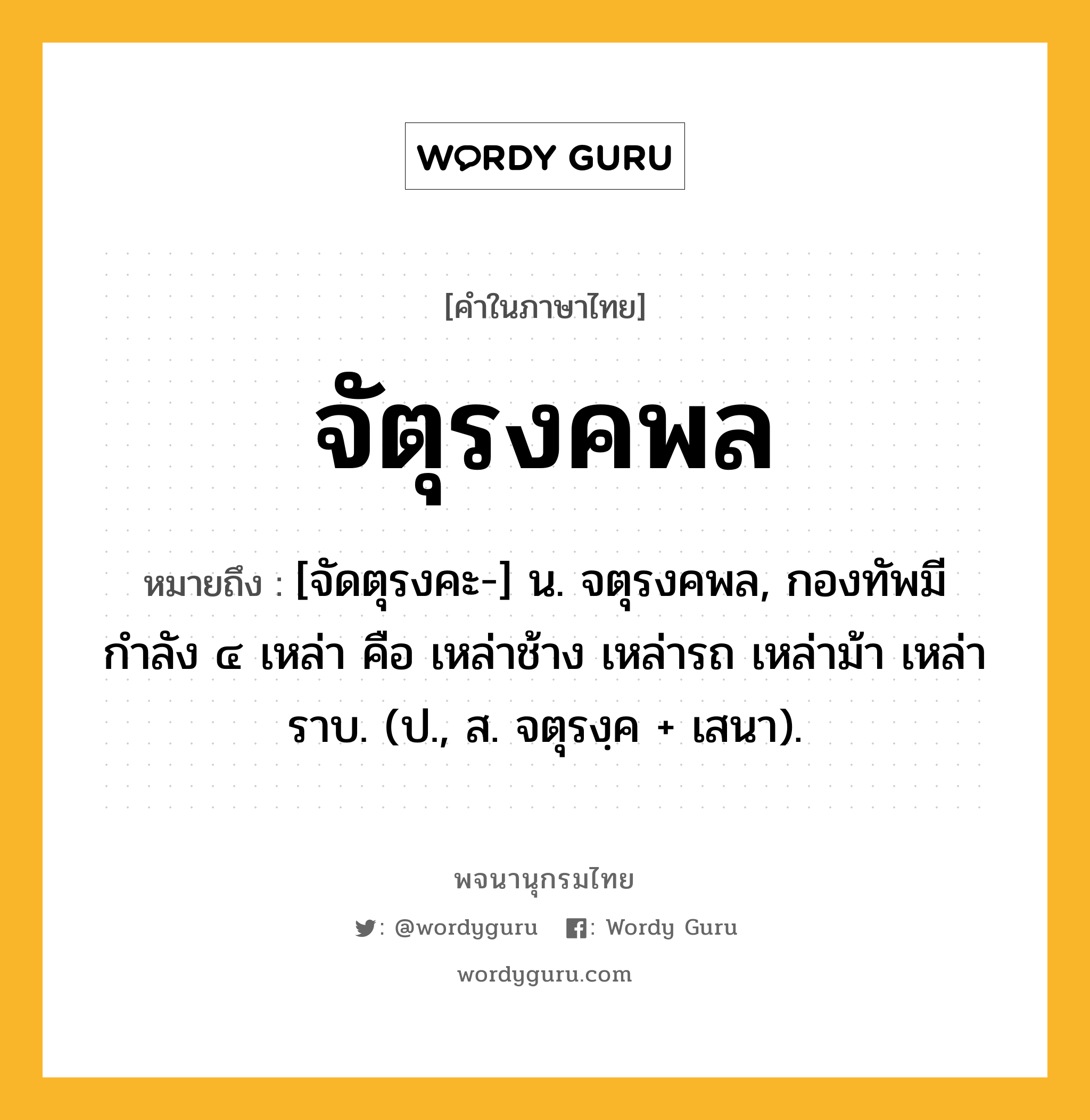 จัตุรงคพล หมายถึงอะไร?, คำในภาษาไทย จัตุรงคพล หมายถึง [จัดตุรงคะ-] น. จตุรงคพล, กองทัพมีกำลัง ๔ เหล่า คือ เหล่าช้าง เหล่ารถ เหล่าม้า เหล่าราบ. (ป., ส. จตุรงฺค + เสนา).