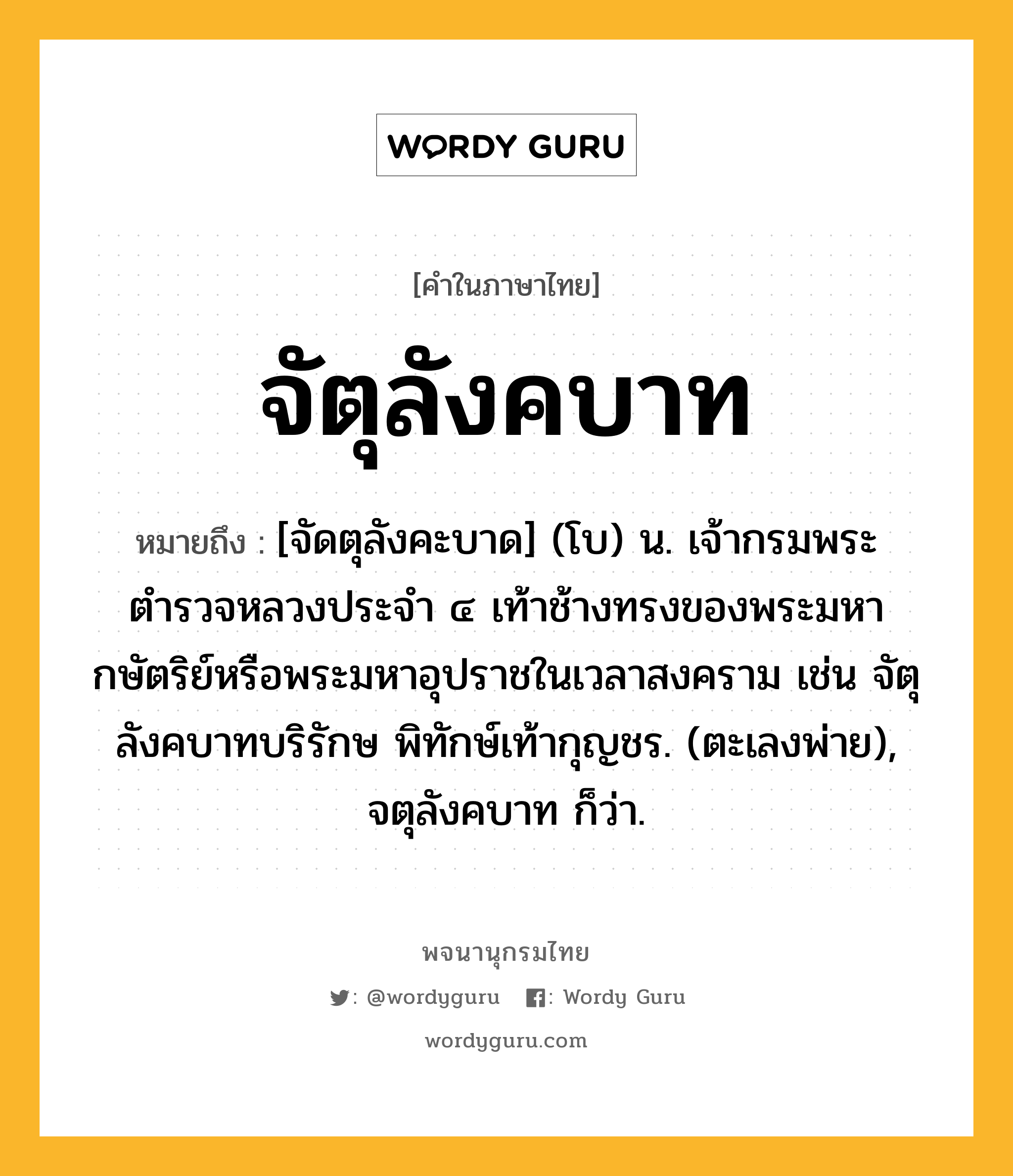 จัตุลังคบาท หมายถึงอะไร?, คำในภาษาไทย จัตุลังคบาท หมายถึง [จัดตุลังคะบาด] (โบ) น. เจ้ากรมพระตำรวจหลวงประจำ ๔ เท้าช้างทรงของพระมหากษัตริย์หรือพระมหาอุปราชในเวลาสงคราม เช่น จัตุลังคบาทบริรักษ พิทักษ์เท้ากุญชร. (ตะเลงพ่าย), จตุลังคบาท ก็ว่า.