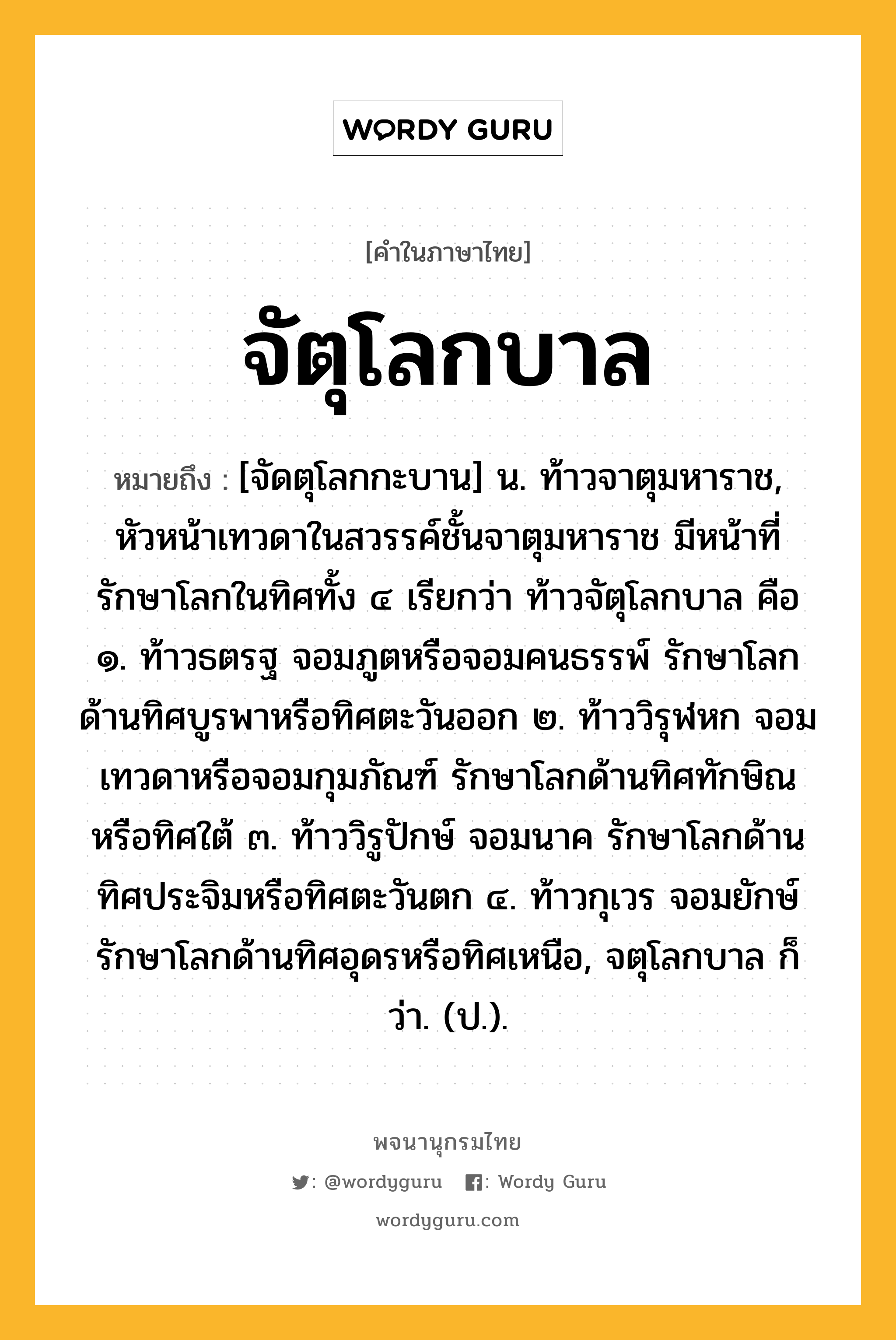 จัตุโลกบาล หมายถึงอะไร?, คำในภาษาไทย จัตุโลกบาล หมายถึง [จัดตุโลกกะบาน] น. ท้าวจาตุมหาราช, หัวหน้าเทวดาในสวรรค์ชั้นจาตุมหาราช มีหน้าที่รักษาโลกในทิศทั้ง ๔ เรียกว่า ท้าวจัตุโลกบาล คือ ๑. ท้าวธตรฐ จอมภูตหรือจอมคนธรรพ์ รักษาโลกด้านทิศบูรพาหรือทิศตะวันออก ๒. ท้าววิรุฬหก จอมเทวดาหรือจอมกุมภัณฑ์ รักษาโลกด้านทิศทักษิณหรือทิศใต้ ๓. ท้าววิรูปักษ์ จอมนาค รักษาโลกด้านทิศประจิมหรือทิศตะวันตก ๔. ท้าวกุเวร จอมยักษ์ รักษาโลกด้านทิศอุดรหรือทิศเหนือ, จตุโลกบาล ก็ว่า. (ป.).