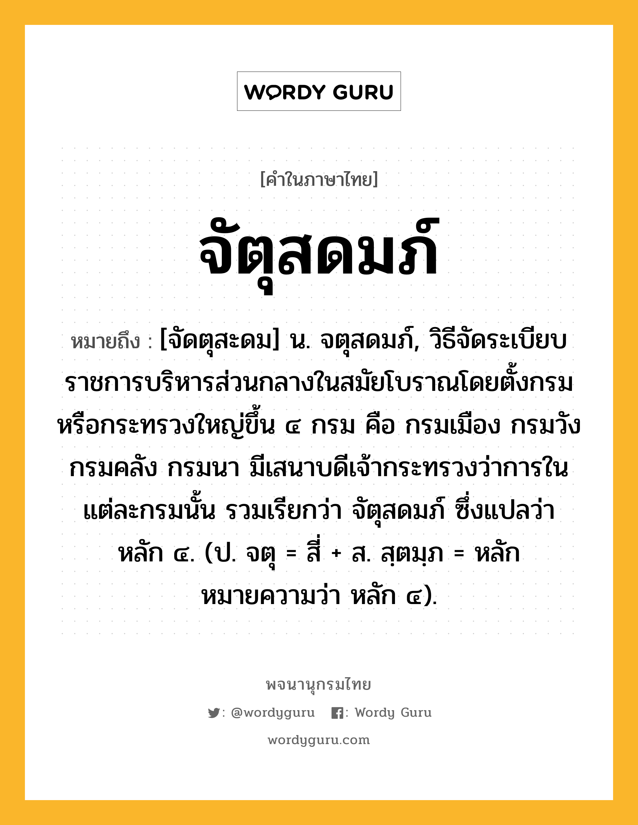 จัตุสดมภ์ หมายถึงอะไร?, คำในภาษาไทย จัตุสดมภ์ หมายถึง [จัดตุสะดม] น. จตุสดมภ์, วิธีจัดระเบียบราชการบริหารส่วนกลางในสมัยโบราณโดยตั้งกรมหรือกระทรวงใหญ่ขึ้น ๔ กรม คือ กรมเมือง กรมวัง กรมคลัง กรมนา มีเสนาบดีเจ้ากระทรวงว่าการในแต่ละกรมนั้น รวมเรียกว่า จัตุสดมภ์ ซึ่งแปลว่า หลัก ๔. (ป. จตุ = สี่ + ส. สฺตมฺภ = หลัก หมายความว่า หลัก ๔).