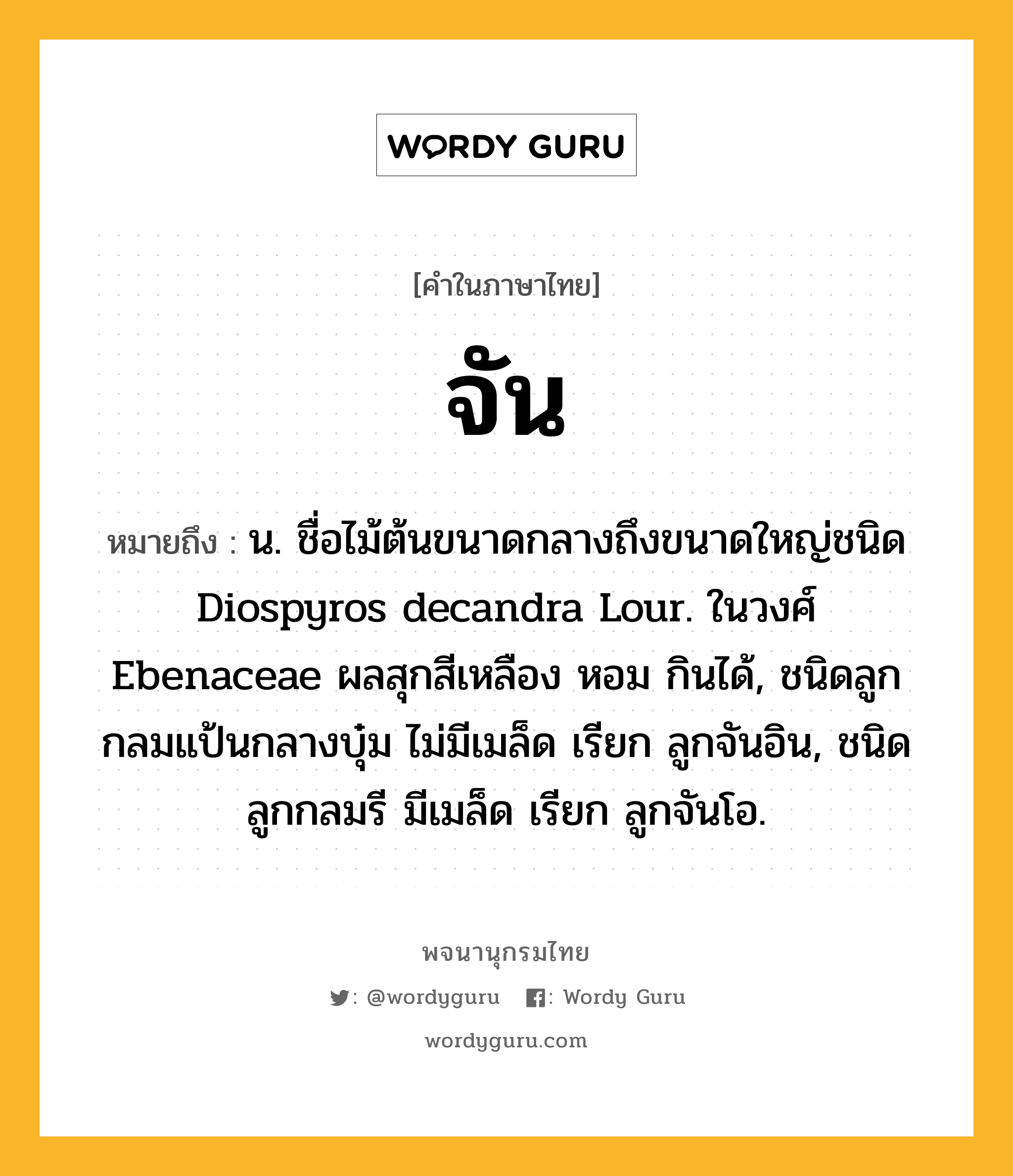 จัน หมายถึงอะไร?, คำในภาษาไทย จัน หมายถึง น. ชื่อไม้ต้นขนาดกลางถึงขนาดใหญ่ชนิด Diospyros decandra Lour. ในวงศ์ Ebenaceae ผลสุกสีเหลือง หอม กินได้, ชนิดลูกกลมแป้นกลางบุ๋ม ไม่มีเมล็ด เรียก ลูกจันอิน, ชนิดลูกกลมรี มีเมล็ด เรียก ลูกจันโอ.