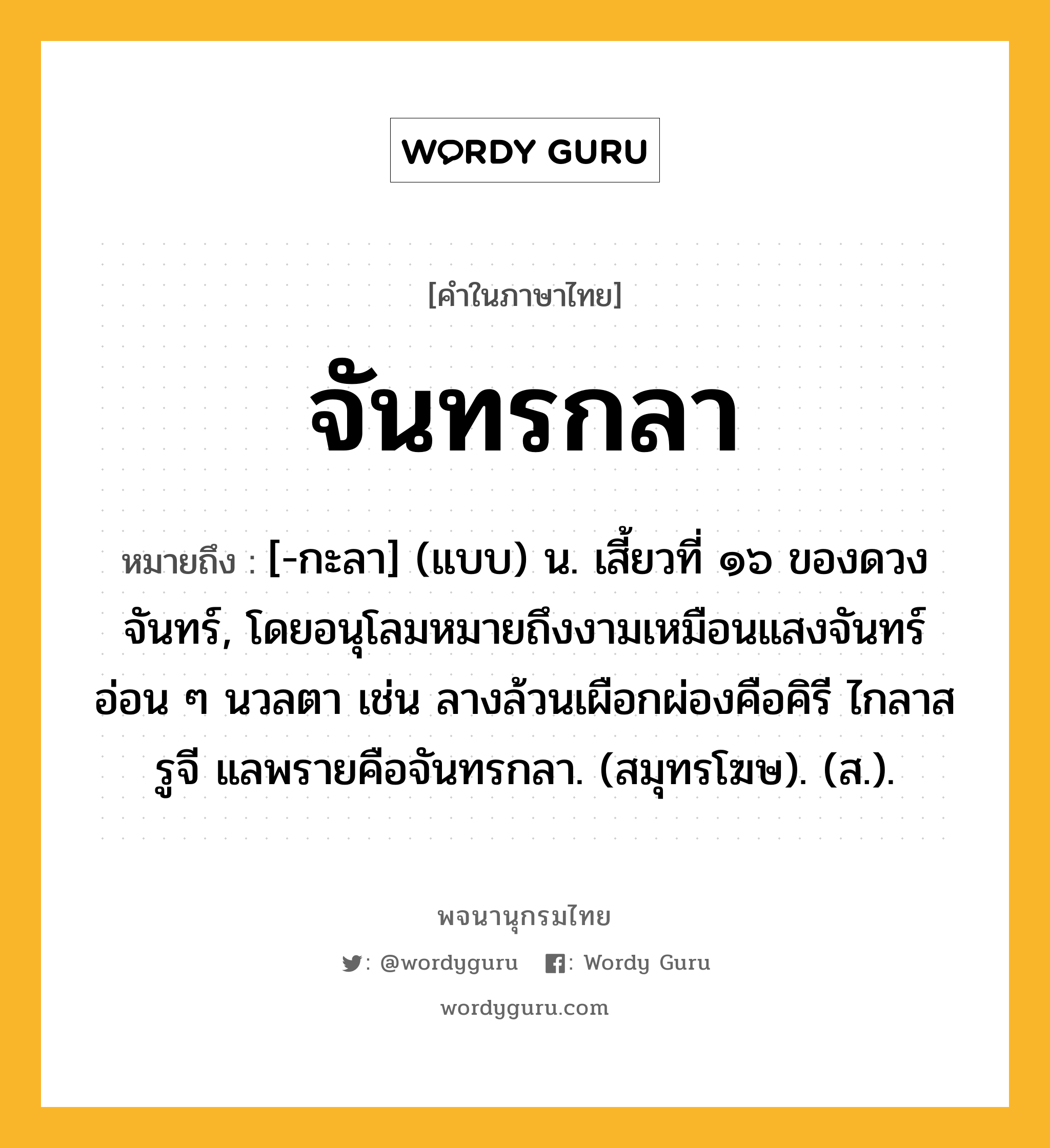 จันทรกลา หมายถึงอะไร?, คำในภาษาไทย จันทรกลา หมายถึง [-กะลา] (แบบ) น. เสี้ยวที่ ๑๖ ของดวงจันทร์, โดยอนุโลมหมายถึงงามเหมือนแสงจันทร์อ่อน ๆ นวลตา เช่น ลางล้วนเผือกผ่องคือคิรี ไกลาสรูจี แลพรายคือจันทรกลา. (สมุทรโฆษ). (ส.).