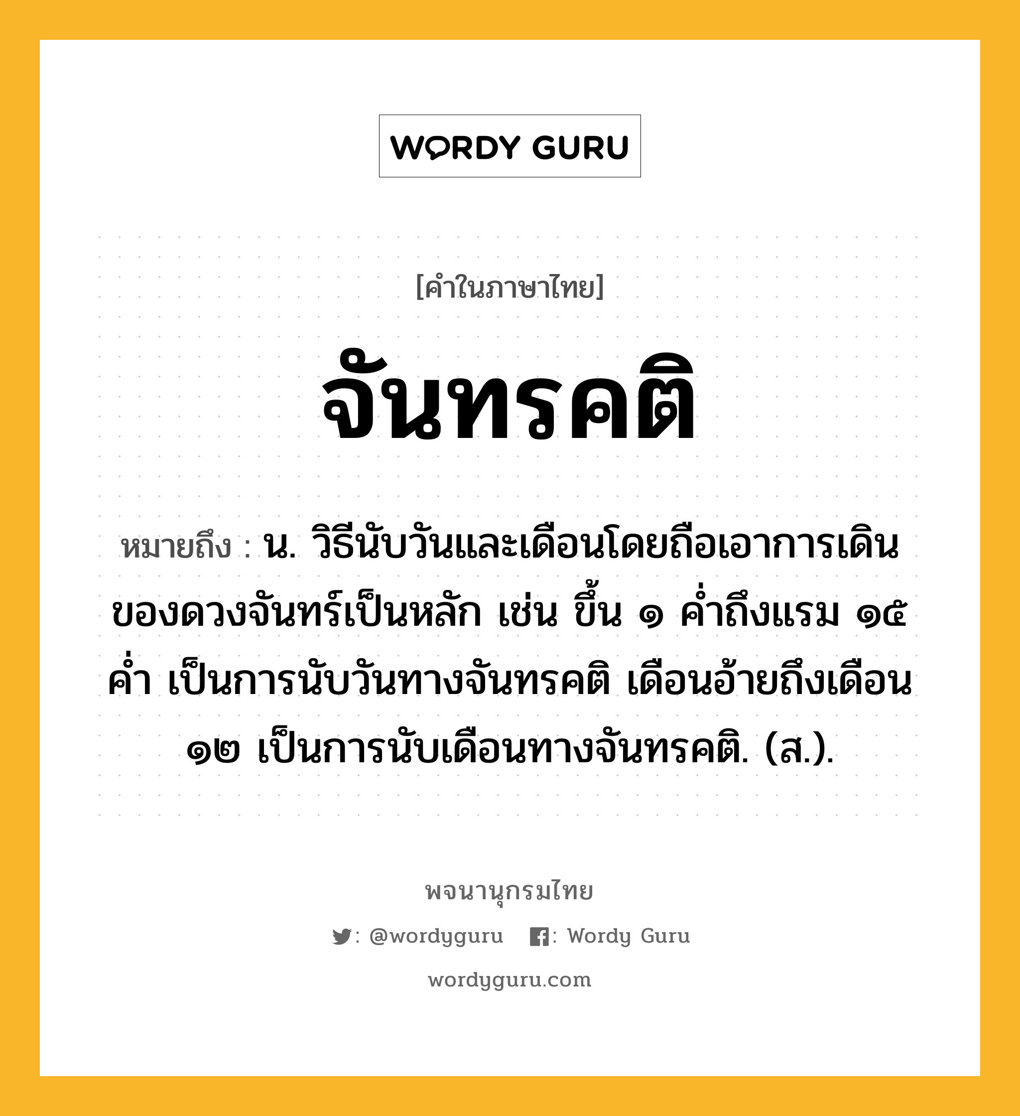 จันทรคติ ความหมาย หมายถึงอะไร?, คำในภาษาไทย จันทรคติ หมายถึง น. วิธีนับวันและเดือนโดยถือเอาการเดินของดวงจันทร์เป็นหลัก เช่น ขึ้น ๑ คํ่าถึงแรม ๑๕ คํ่า เป็นการนับวันทางจันทรคติ เดือนอ้ายถึงเดือน ๑๒ เป็นการนับเดือนทางจันทรคติ. (ส.).