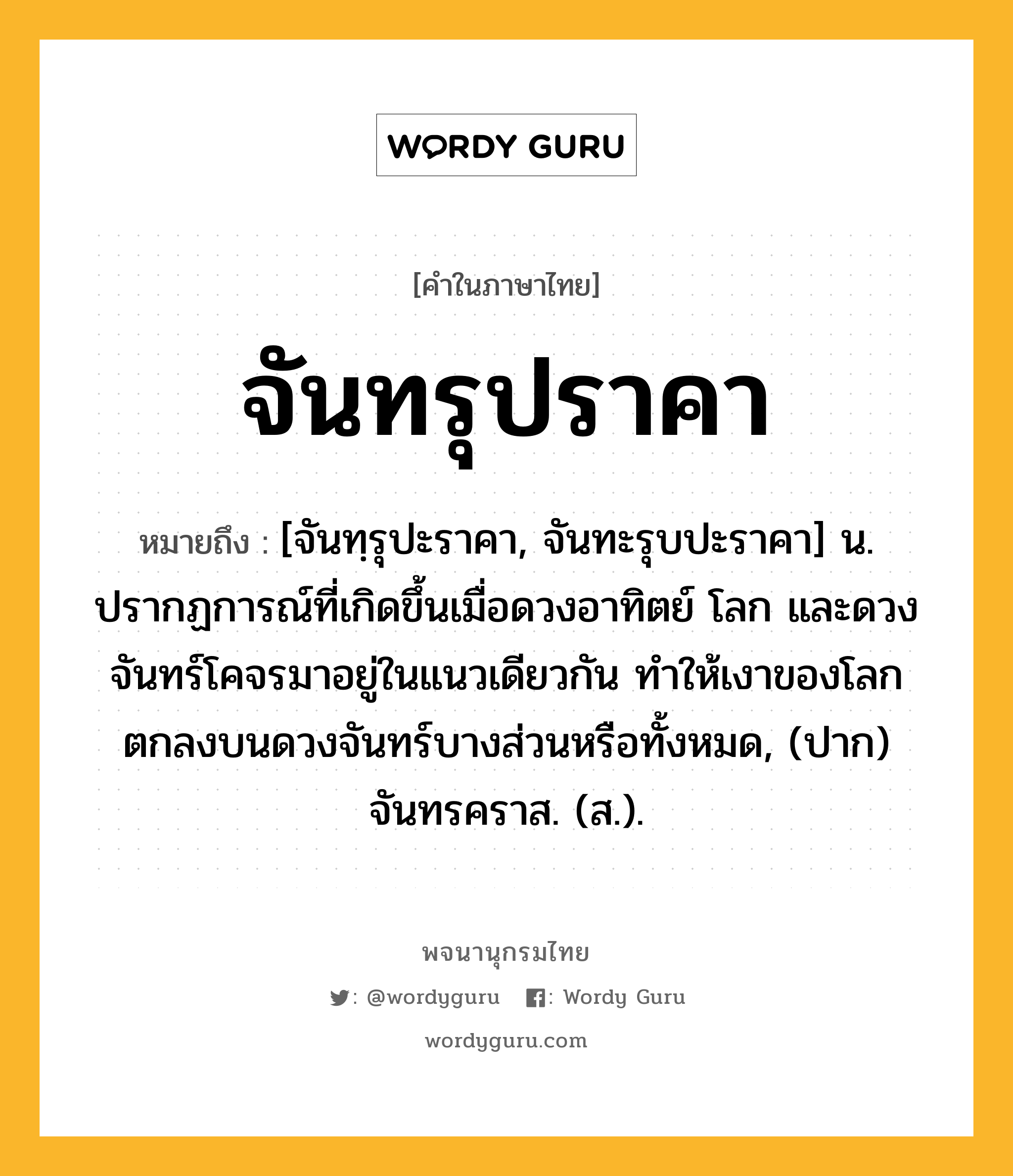 จันทรุปราคา หมายถึงอะไร?, คำในภาษาไทย จันทรุปราคา หมายถึง [จันทฺรุปะราคา, จันทะรุบปะราคา] น. ปรากฏการณ์ที่เกิดขึ้นเมื่อดวงอาทิตย์ โลก และดวงจันทร์โคจรมาอยู่ในแนวเดียวกัน ทําให้เงาของโลกตกลงบนดวงจันทร์บางส่วนหรือทั้งหมด, (ปาก) จันทรคราส. (ส.).