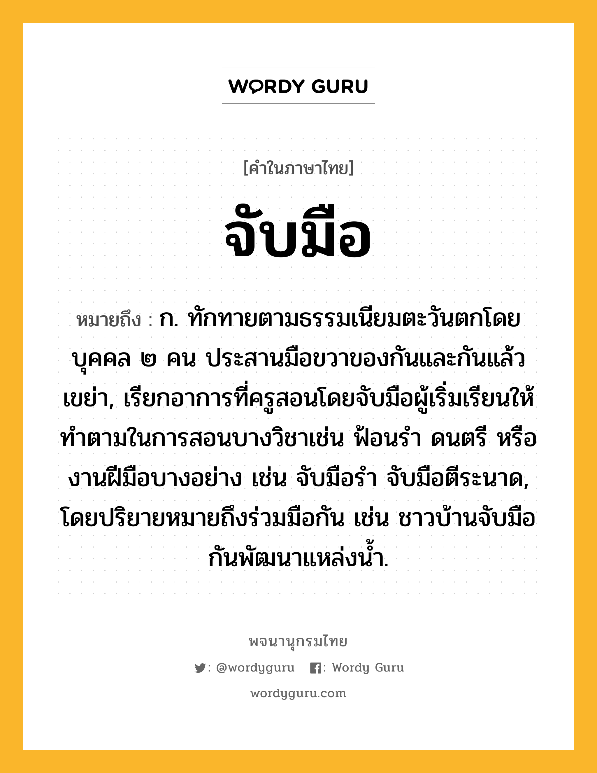 จับมือ หมายถึงอะไร?, คำในภาษาไทย จับมือ หมายถึง ก. ทักทายตามธรรมเนียมตะวันตกโดยบุคคล ๒ คน ประสานมือขวาของกันและกันแล้วเขย่า, เรียกอาการที่ครูสอนโดยจับมือผู้เริ่มเรียนให้ทำตามในการสอนบางวิชาเช่น ฟ้อนรำ ดนตรี หรืองานฝีมือบางอย่าง เช่น จับมือรำ จับมือตีระนาด, โดยปริยายหมายถึงร่วมมือกัน เช่น ชาวบ้านจับมือกันพัฒนาแหล่งน้ำ.