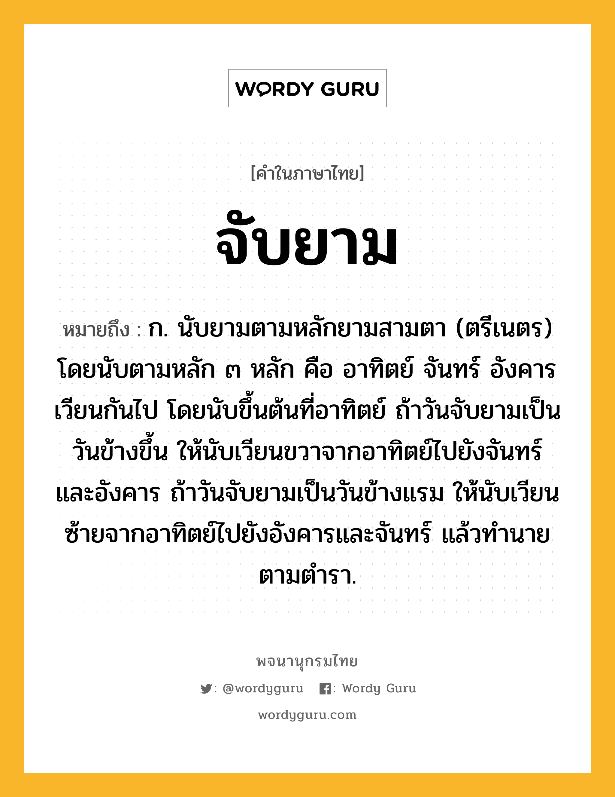 จับยาม หมายถึงอะไร?, คำในภาษาไทย จับยาม หมายถึง ก. นับยามตามหลักยามสามตา (ตรีเนตร) โดยนับตามหลัก ๓ หลัก คือ อาทิตย์ จันทร์ อังคาร เวียนกันไป โดยนับขึ้นต้นที่อาทิตย์ ถ้าวันจับยามเป็นวันข้างขึ้น ให้นับเวียนขวาจากอาทิตย์ไปยังจันทร์และอังคาร ถ้าวันจับยามเป็นวันข้างแรม ให้นับเวียนซ้ายจากอาทิตย์ไปยังอังคารและจันทร์ แล้วทำนายตามตำรา.