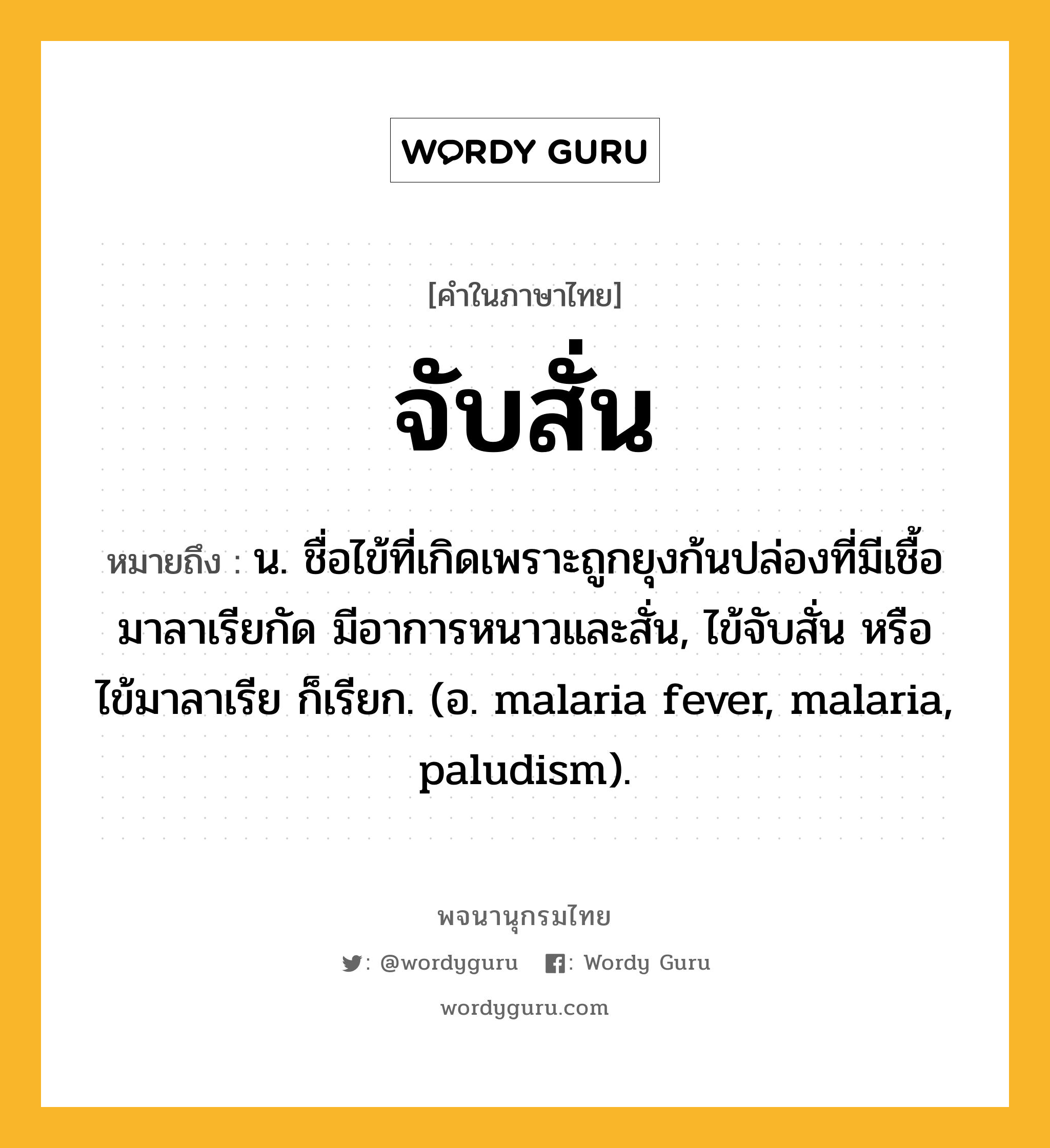 จับสั่น หมายถึงอะไร?, คำในภาษาไทย จับสั่น หมายถึง น. ชื่อไข้ที่เกิดเพราะถูกยุงก้นปล่องที่มีเชื้อมาลาเรียกัด มีอาการหนาวและสั่น, ไข้จับสั่น หรือ ไข้มาลาเรีย ก็เรียก. (อ. malaria fever, malaria, paludism).