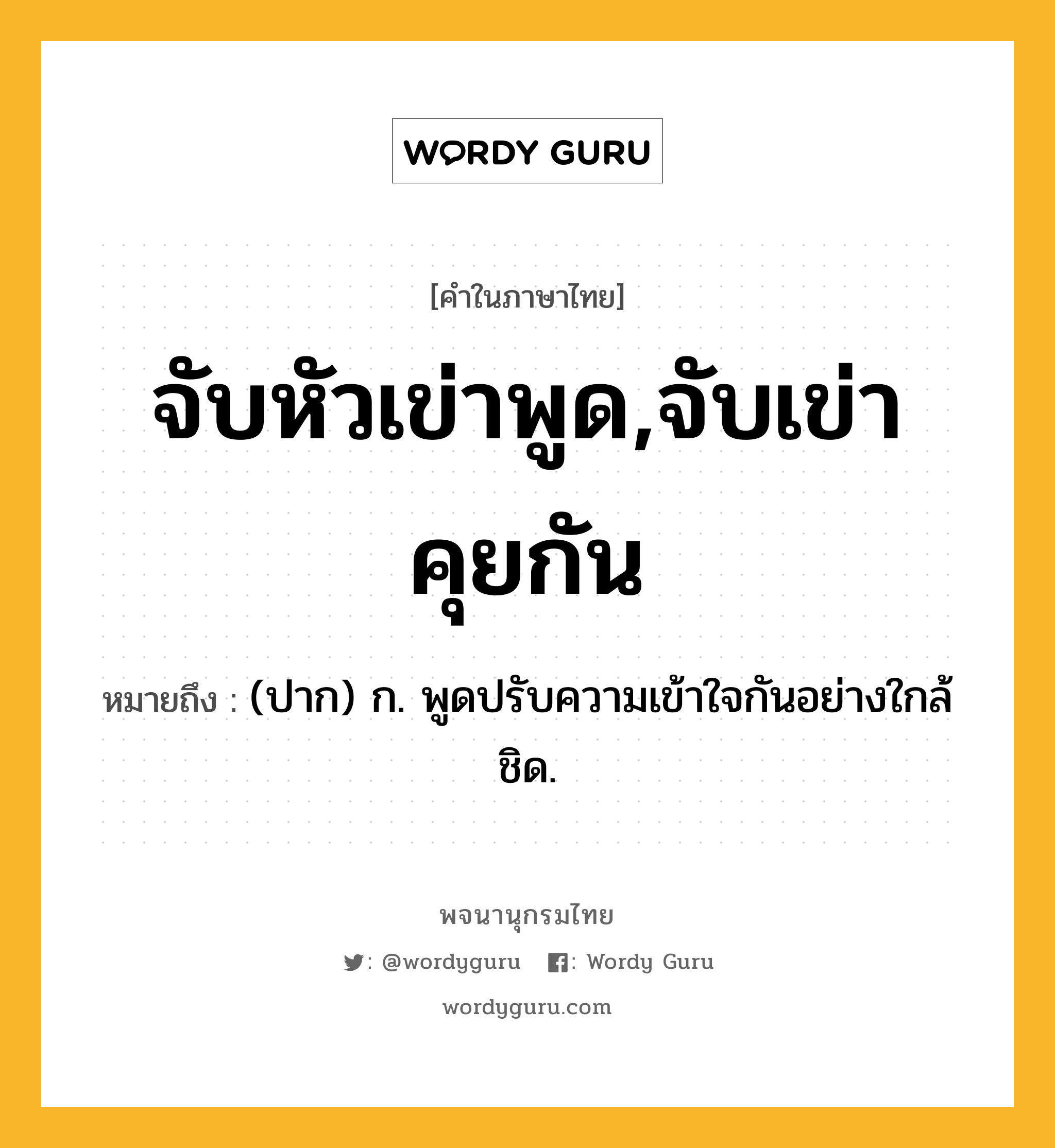 จับหัวเข่าพูด,จับเข่าคุยกัน หมายถึงอะไร?, คำในภาษาไทย จับหัวเข่าพูด,จับเข่าคุยกัน หมายถึง (ปาก) ก. พูดปรับความเข้าใจกันอย่างใกล้ชิด.