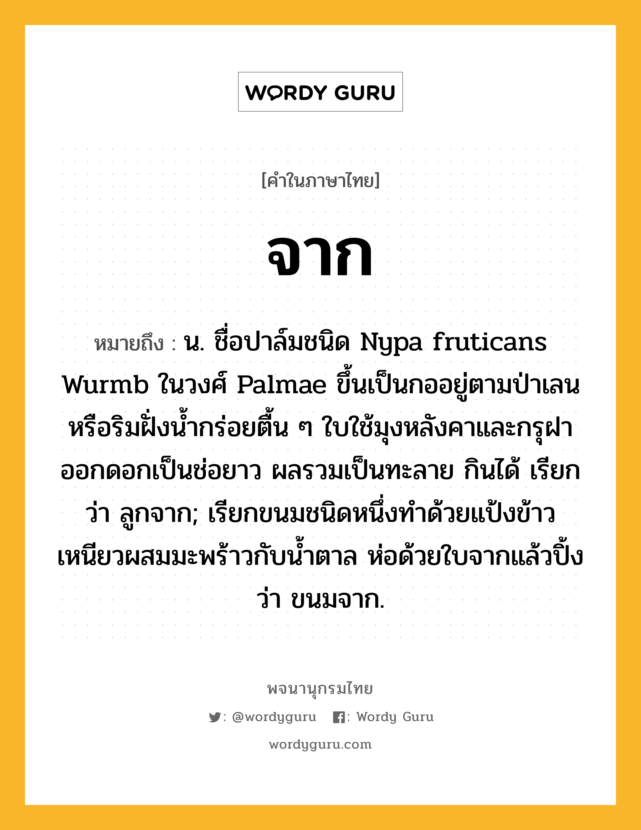 จาก หมายถึงอะไร?, คำในภาษาไทย จาก หมายถึง น. ชื่อปาล์มชนิด Nypa fruticans Wurmb ในวงศ์ Palmae ขึ้นเป็นกออยู่ตามป่าเลนหรือริมฝั่งนํ้ากร่อยตื้น ๆ ใบใช้มุงหลังคาและกรุฝา ออกดอกเป็นช่อยาว ผลรวมเป็นทะลาย กินได้ เรียกว่า ลูกจาก; เรียกขนมชนิดหนึ่งทําด้วยแป้งข้าวเหนียวผสมมะพร้าวกับนํ้าตาล ห่อด้วยใบจากแล้วปิ้ง ว่า ขนมจาก.