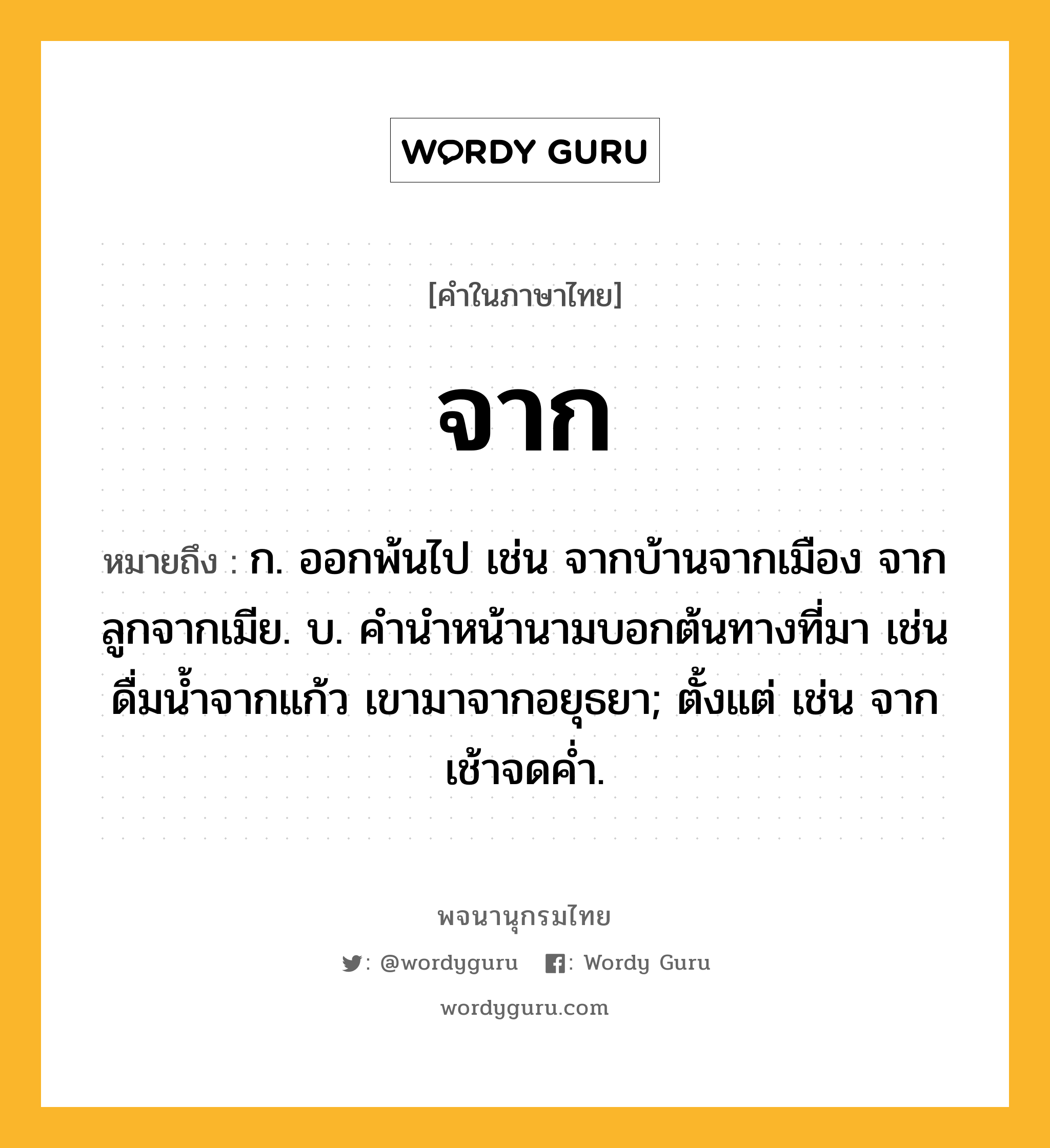 จาก หมายถึงอะไร?, คำในภาษาไทย จาก หมายถึง ก. ออกพ้นไป เช่น จากบ้านจากเมือง จากลูกจากเมีย. บ. คํานําหน้านามบอกต้นทางที่มา เช่น ดื่มนํ้าจากแก้ว เขามาจากอยุธยา; ตั้งแต่ เช่น จากเช้าจดคํ่า.