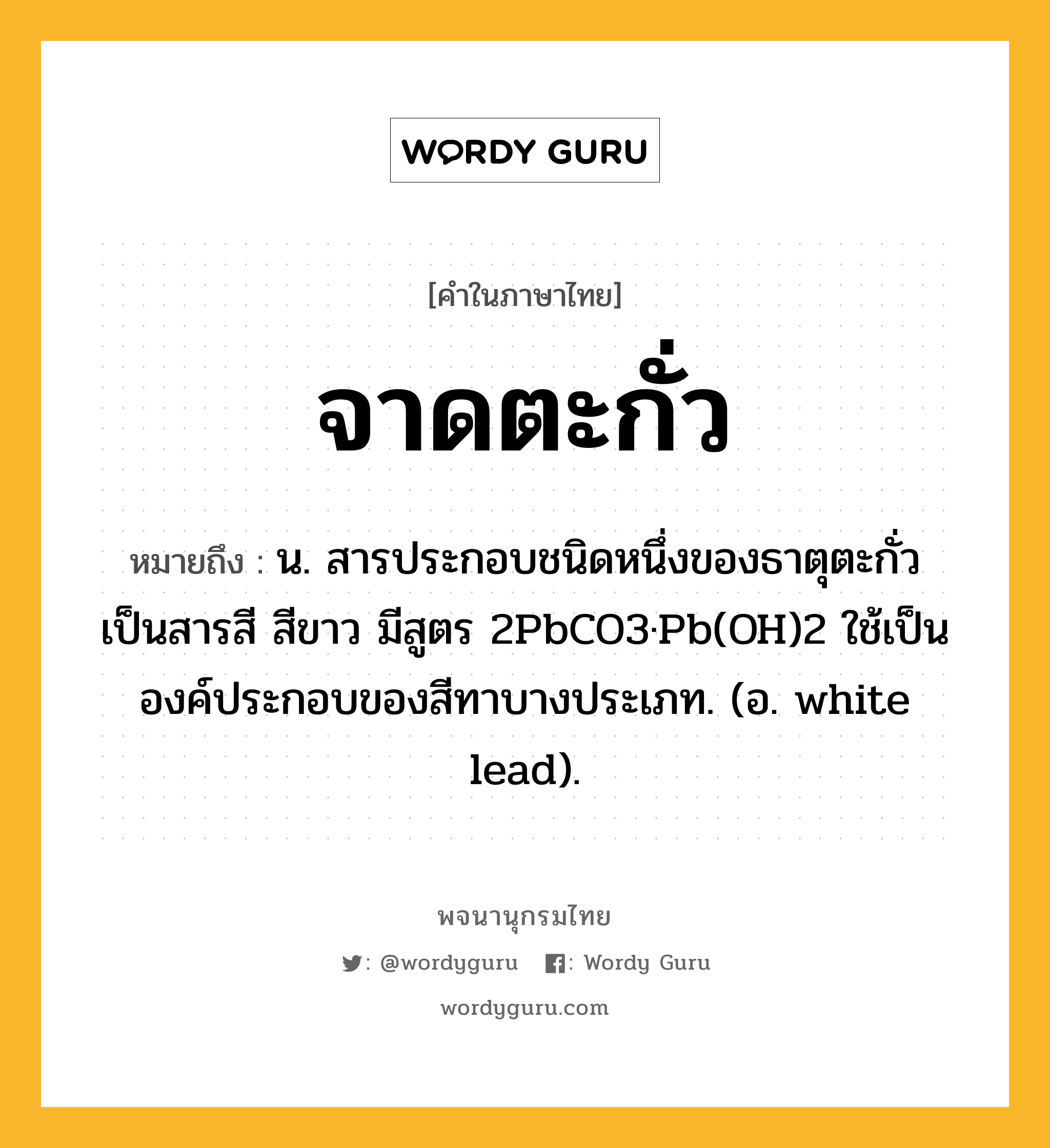 จาดตะกั่ว หมายถึงอะไร?, คำในภาษาไทย จาดตะกั่ว หมายถึง น. สารประกอบชนิดหนึ่งของธาตุตะกั่ว เป็นสารสี สีขาว มีสูตร 2PbCO3·Pb(OH)2 ใช้เป็นองค์ประกอบของสีทาบางประเภท. (อ. white lead).