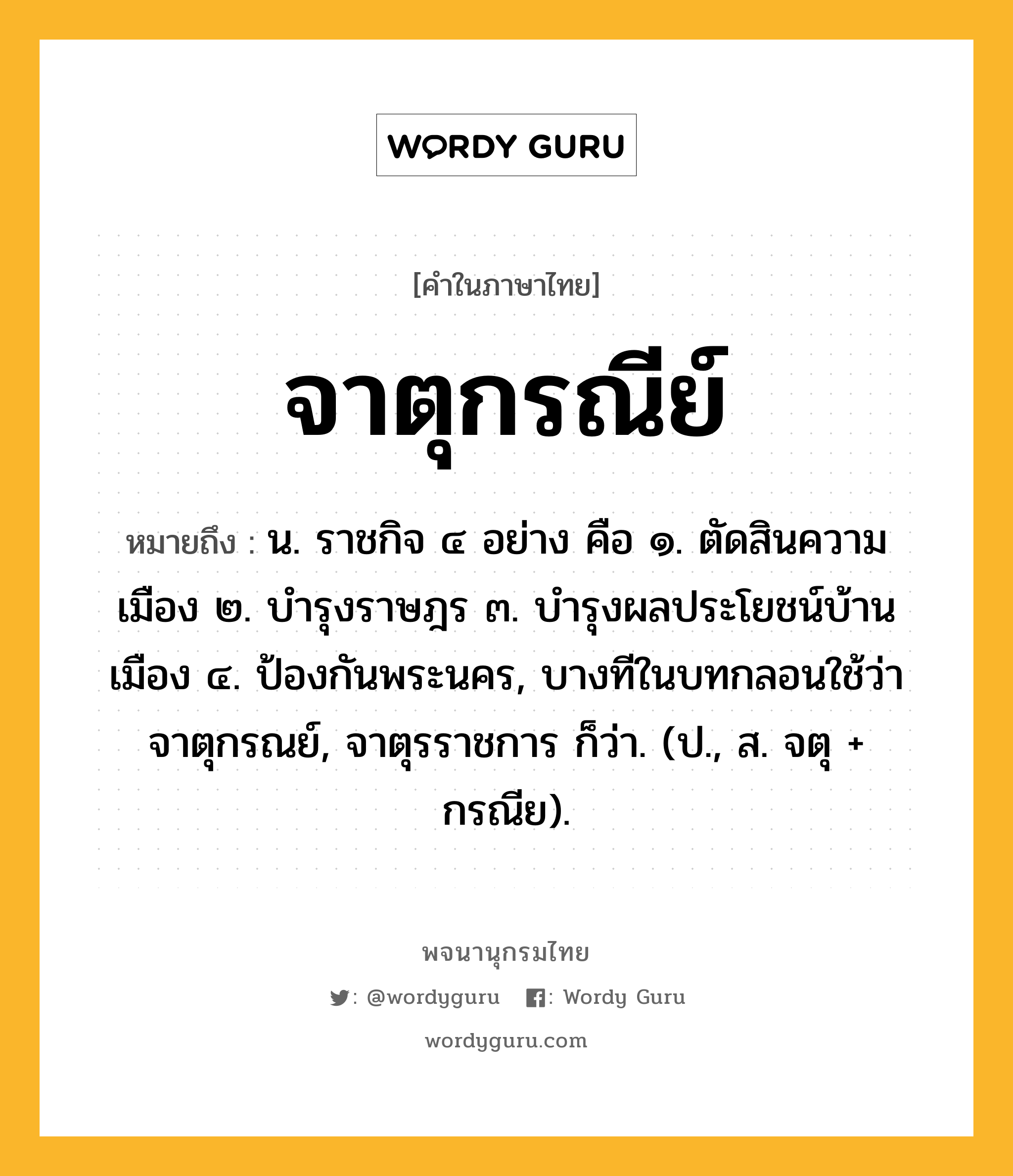 จาตุกรณีย์ หมายถึงอะไร?, คำในภาษาไทย จาตุกรณีย์ หมายถึง น. ราชกิจ ๔ อย่าง คือ ๑. ตัดสินความเมือง ๒. บํารุงราษฎร ๓. บํารุงผลประโยชน์บ้านเมือง ๔. ป้องกันพระนคร, บางทีในบทกลอนใช้ว่า จาตุกรณย์, จาตุรราชการ ก็ว่า. (ป., ส. จตุ + กรณีย).