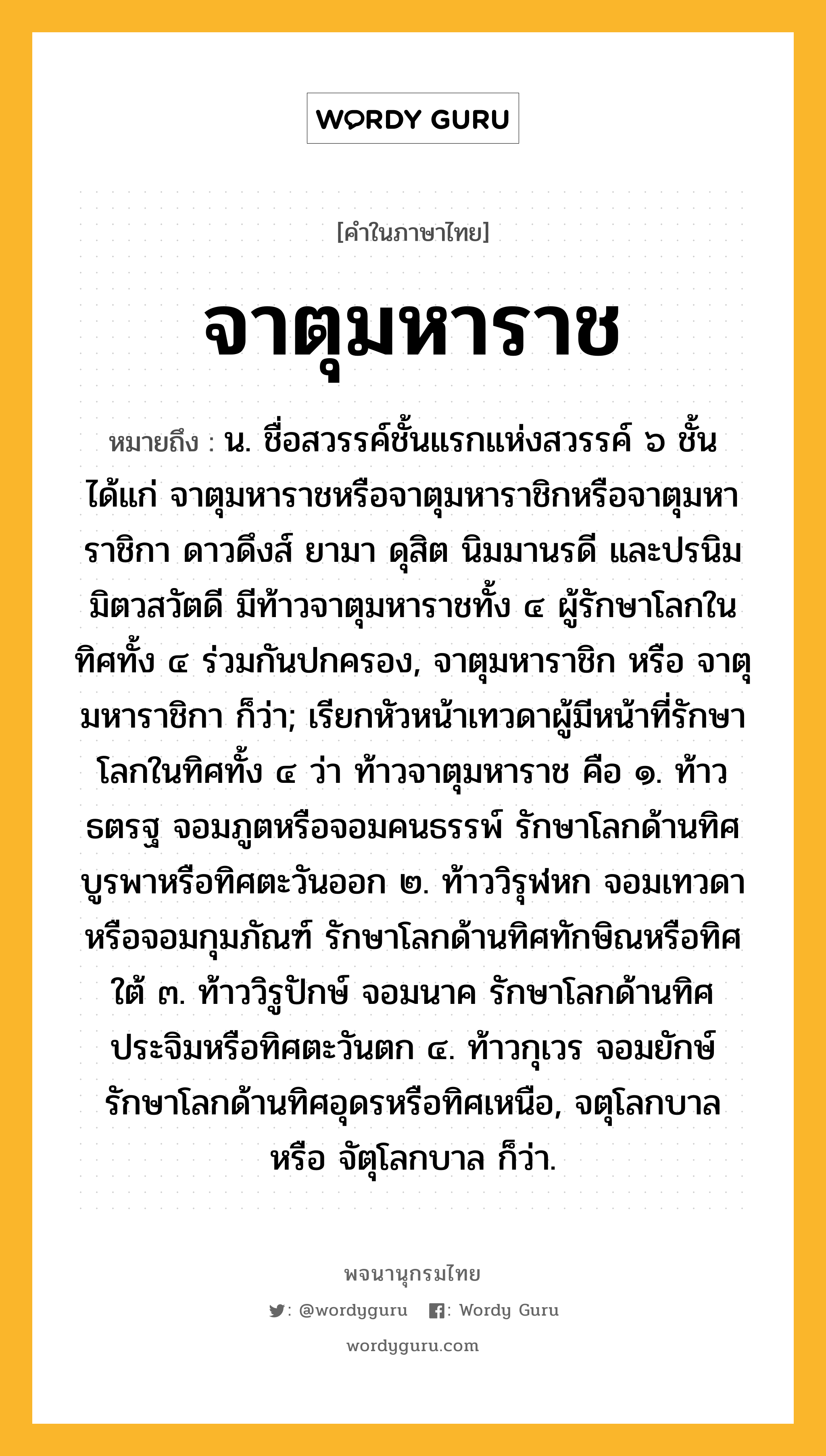 จาตุมหาราช หมายถึงอะไร?, คำในภาษาไทย จาตุมหาราช หมายถึง น. ชื่อสวรรค์ชั้นแรกแห่งสวรรค์ ๖ ชั้น ได้แก่ จาตุมหาราชหรือจาตุมหาราชิกหรือจาตุมหาราชิกา ดาวดึงส์ ยามา ดุสิต นิมมานรดี และปรนิมมิตวสวัตดี มีท้าวจาตุมหาราชทั้ง ๔ ผู้รักษาโลกในทิศทั้ง ๔ ร่วมกันปกครอง, จาตุมหาราชิก หรือ จาตุมหาราชิกา ก็ว่า; เรียกหัวหน้าเทวดาผู้มีหน้าที่รักษาโลกในทิศทั้ง ๔ ว่า ท้าวจาตุมหาราช คือ ๑. ท้าวธตรฐ จอมภูตหรือจอมคนธรรพ์ รักษาโลกด้านทิศบูรพาหรือทิศตะวันออก ๒. ท้าววิรุฬหก จอมเทวดาหรือจอมกุมภัณฑ์ รักษาโลกด้านทิศทักษิณหรือทิศใต้ ๓. ท้าววิรูปักษ์ จอมนาค รักษาโลกด้านทิศประจิมหรือทิศตะวันตก ๔. ท้าวกุเวร จอมยักษ์ รักษาโลกด้านทิศอุดรหรือทิศเหนือ, จตุโลกบาล หรือ จัตุโลกบาล ก็ว่า.