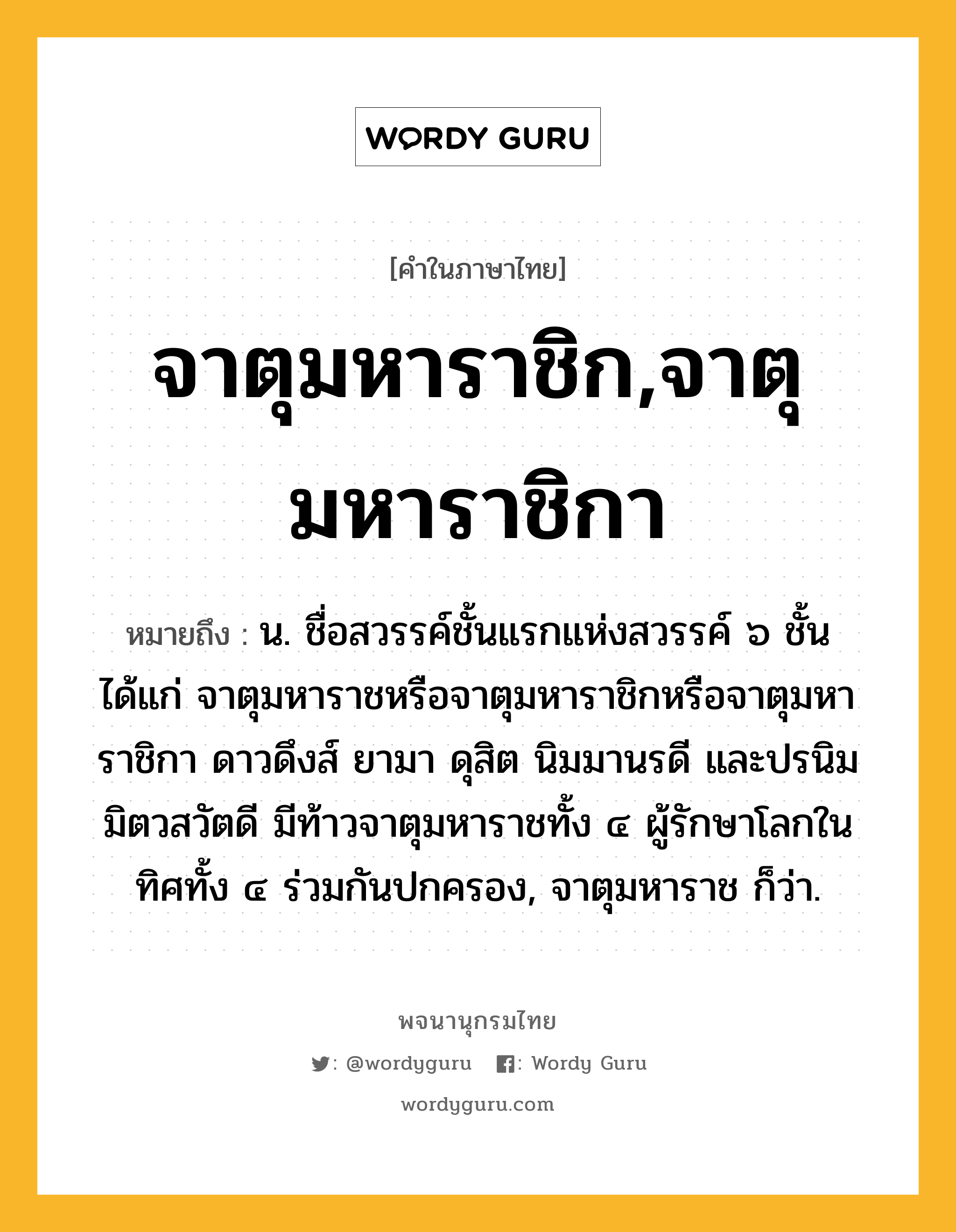 จาตุมหาราชิก,จาตุมหาราชิกา หมายถึงอะไร?, คำในภาษาไทย จาตุมหาราชิก,จาตุมหาราชิกา หมายถึง น. ชื่อสวรรค์ชั้นแรกแห่งสวรรค์ ๖ ชั้น ได้แก่ จาตุมหาราชหรือจาตุมหาราชิกหรือจาตุมหาราชิกา ดาวดึงส์ ยามา ดุสิต นิมมานรดี และปรนิมมิตวสวัตดี มีท้าวจาตุมหาราชทั้ง ๔ ผู้รักษาโลกในทิศทั้ง ๔ ร่วมกันปกครอง, จาตุมหาราช ก็ว่า.