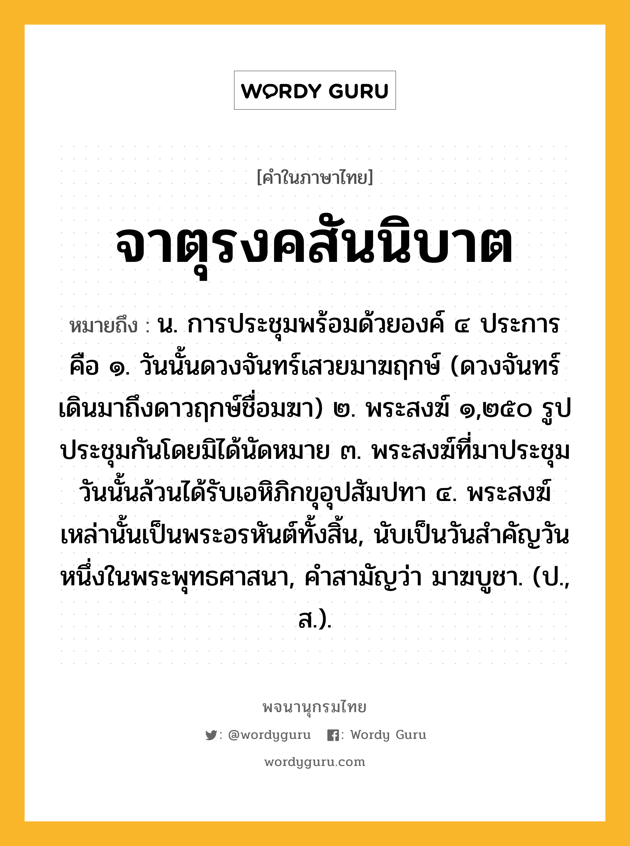 จาตุรงคสันนิบาต หมายถึงอะไร?, คำในภาษาไทย จาตุรงคสันนิบาต หมายถึง น. การประชุมพร้อมด้วยองค์ ๔ ประการ คือ ๑. วันนั้นดวงจันทร์เสวยมาฆฤกษ์ (ดวงจันทร์เดินมาถึงดาวฤกษ์ชื่อมฆา) ๒. พระสงฆ์ ๑,๒๕๐ รูป ประชุมกันโดยมิได้นัดหมาย ๓. พระสงฆ์ที่มาประชุมวันนั้นล้วนได้รับเอหิภิกขุอุปสัมปทา ๔. พระสงฆ์เหล่านั้นเป็นพระอรหันต์ทั้งสิ้น, นับเป็นวันสําคัญวันหนึ่งในพระพุทธศาสนา, คําสามัญว่า มาฆบูชา. (ป., ส.).