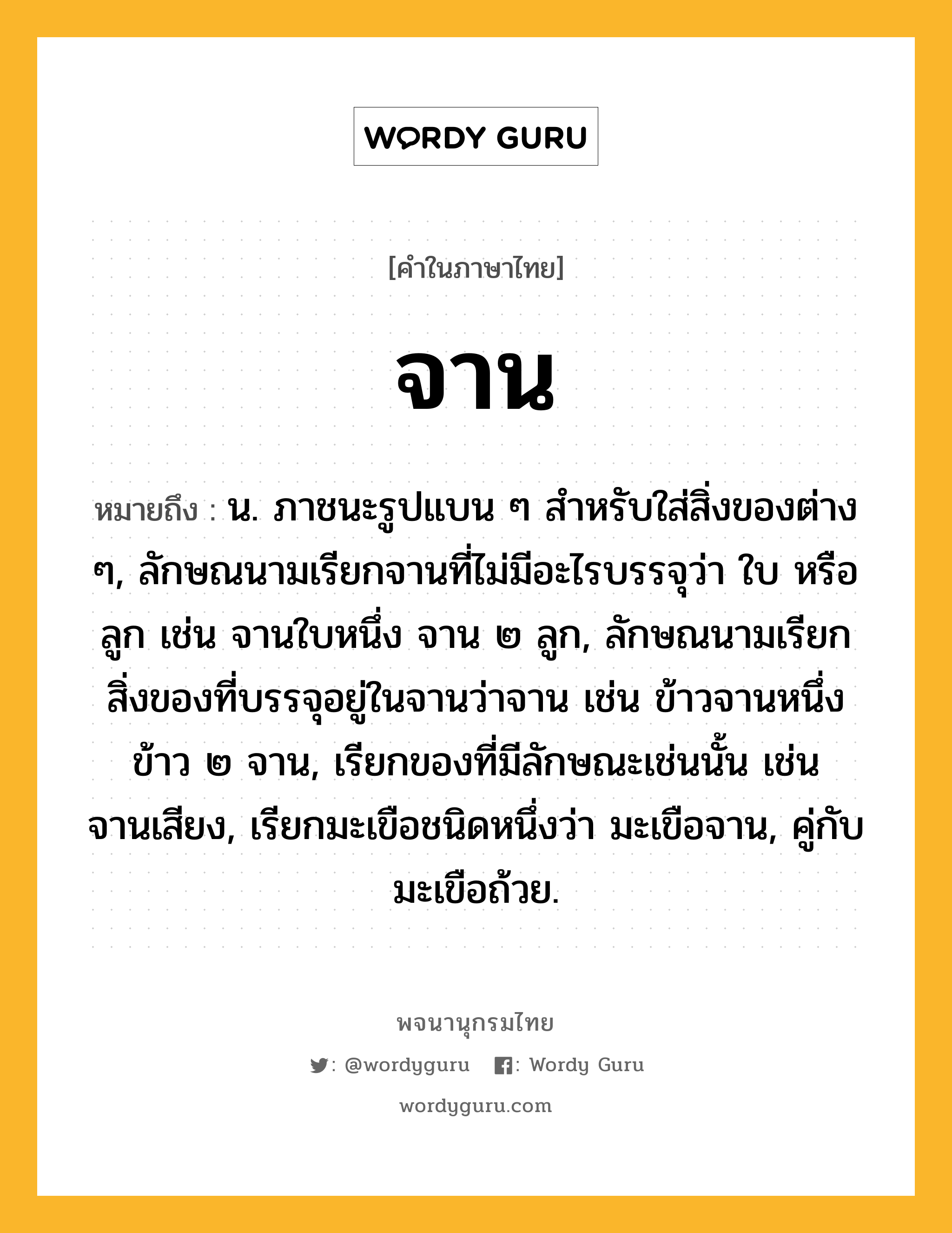 จาน หมายถึงอะไร?, คำในภาษาไทย จาน หมายถึง น. ภาชนะรูปแบน ๆ สําหรับใส่สิ่งของต่าง ๆ, ลักษณนามเรียกจานที่ไม่มีอะไรบรรจุว่า ใบ หรือ ลูก เช่น จานใบหนึ่ง จาน ๒ ลูก, ลักษณนามเรียกสิ่งของที่บรรจุอยู่ในจานว่าจาน เช่น ข้าวจานหนึ่ง ข้าว ๒ จาน, เรียกของที่มีลักษณะเช่นนั้น เช่น จานเสียง, เรียกมะเขือชนิดหนึ่งว่า มะเขือจาน, คู่กับ มะเขือถ้วย.