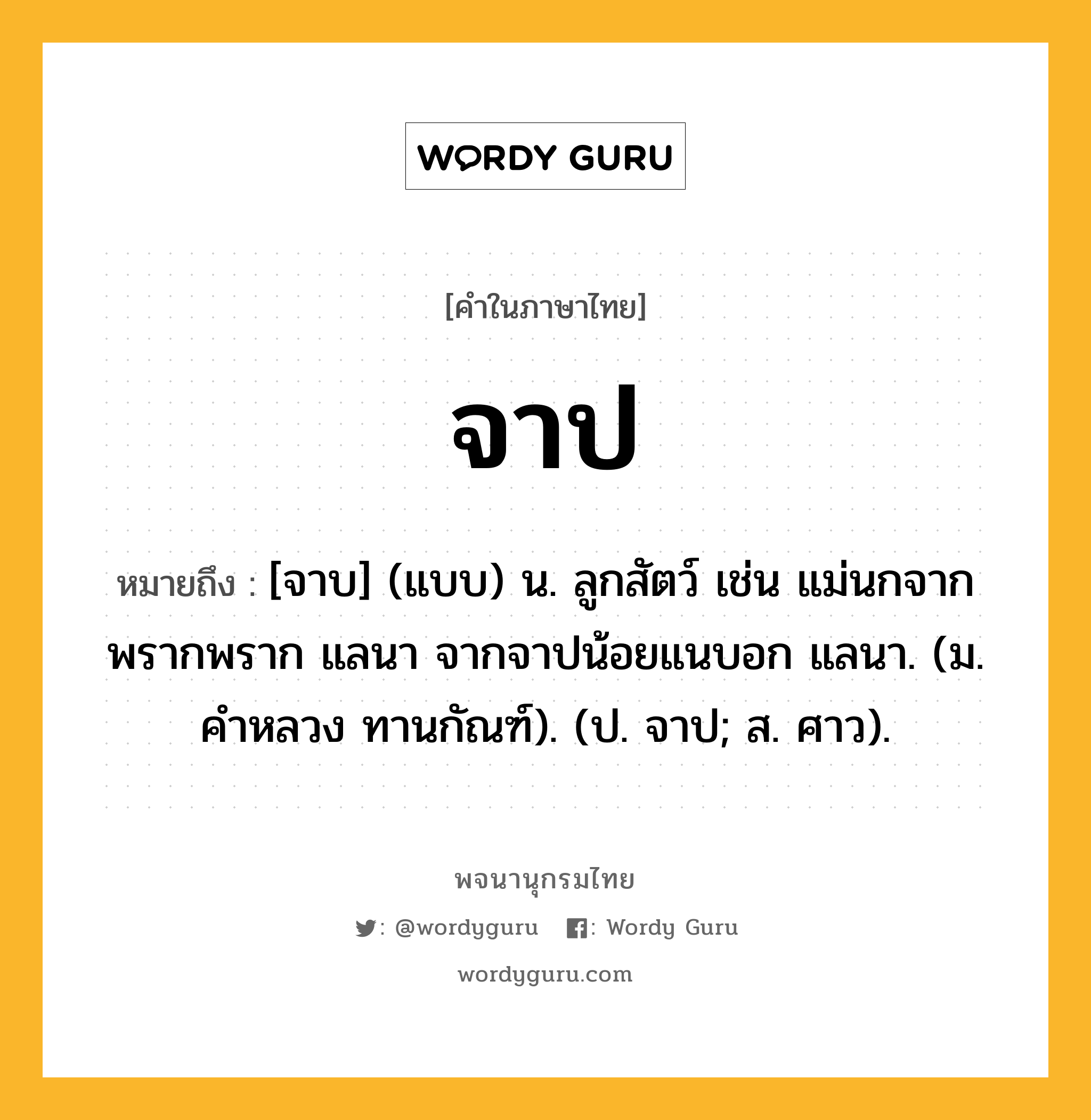 จาป ความหมาย หมายถึงอะไร?, คำในภาษาไทย จาป หมายถึง [จาบ] (แบบ) น. ลูกสัตว์ เช่น แม่นกจากพรากพราก แลนา จากจาปน้อยแนบอก แลนา. (ม. คำหลวง ทานกัณฑ์). (ป. จาป; ส. ศาว).