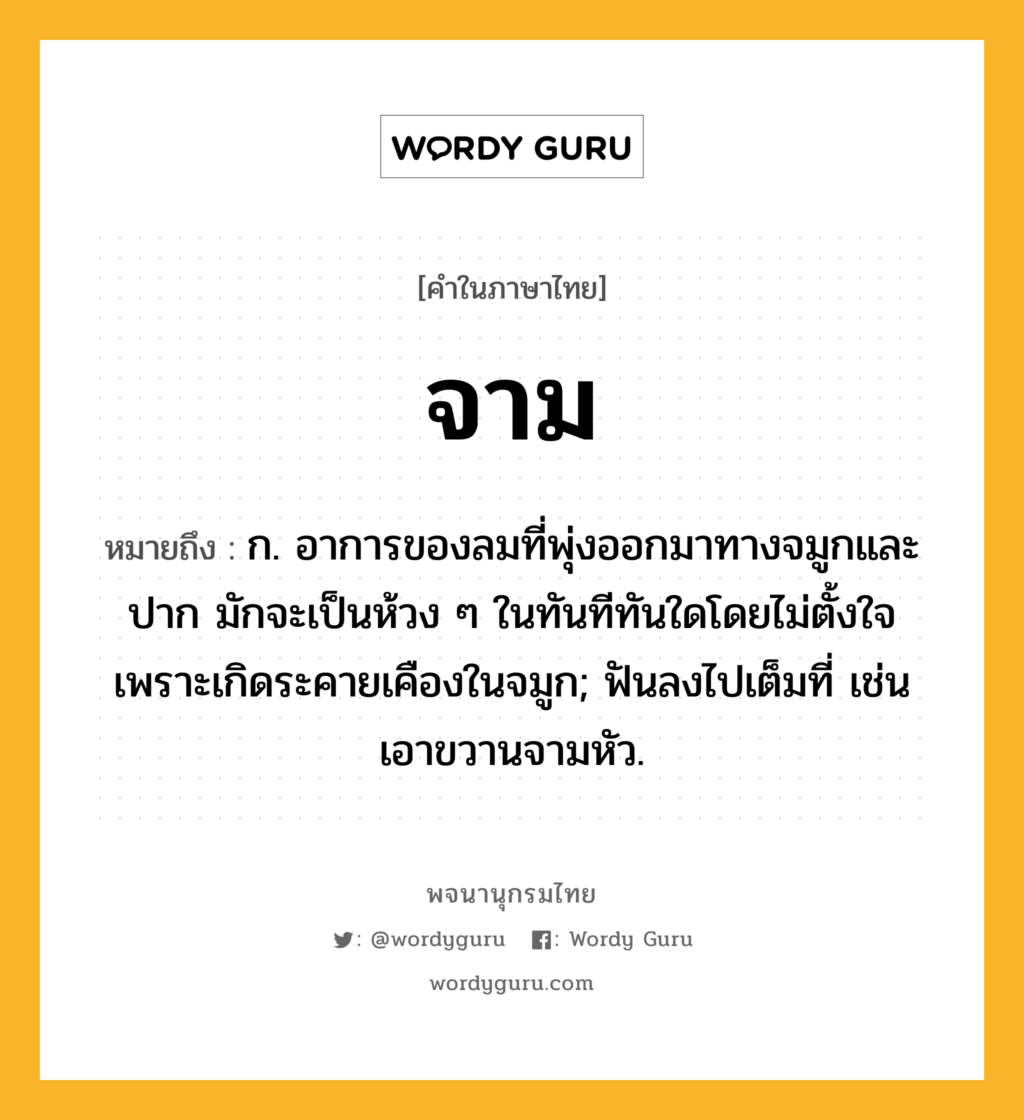 จาม หมายถึงอะไร?, คำในภาษาไทย จาม หมายถึง ก. อาการของลมที่พุ่งออกมาทางจมูกและปาก มักจะเป็นห้วง ๆ ในทันทีทันใดโดยไม่ตั้งใจ เพราะเกิดระคายเคืองในจมูก; ฟันลงไปเต็มที่ เช่น เอาขวานจามหัว.