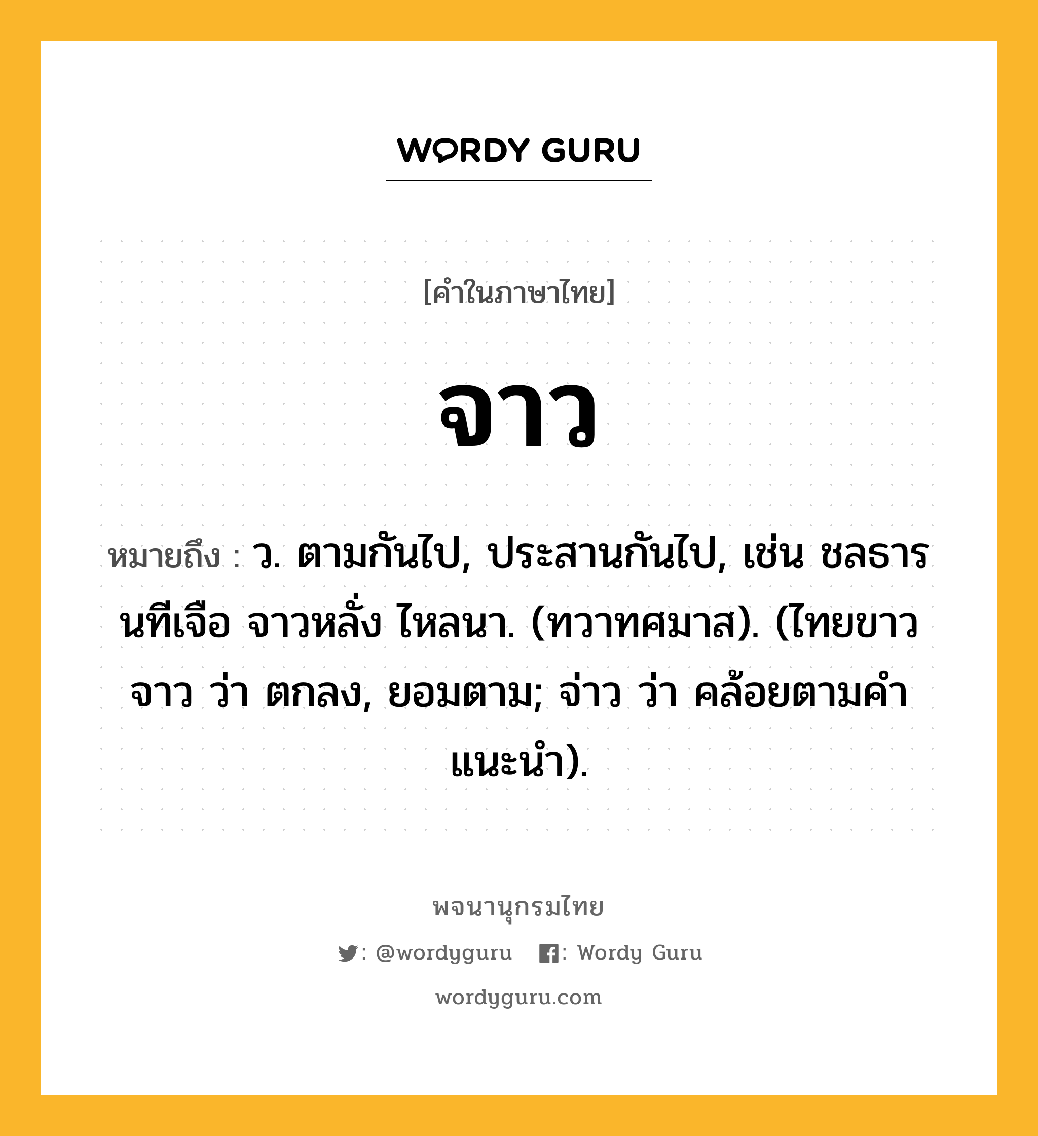 จาว หมายถึงอะไร?, คำในภาษาไทย จาว หมายถึง ว. ตามกันไป, ประสานกันไป, เช่น ชลธารนทีเจือ จาวหลั่ง ไหลนา. (ทวาทศมาส). (ไทยขาว จาว ว่า ตกลง, ยอมตาม; จ่าว ว่า คล้อยตามคำแนะนำ).