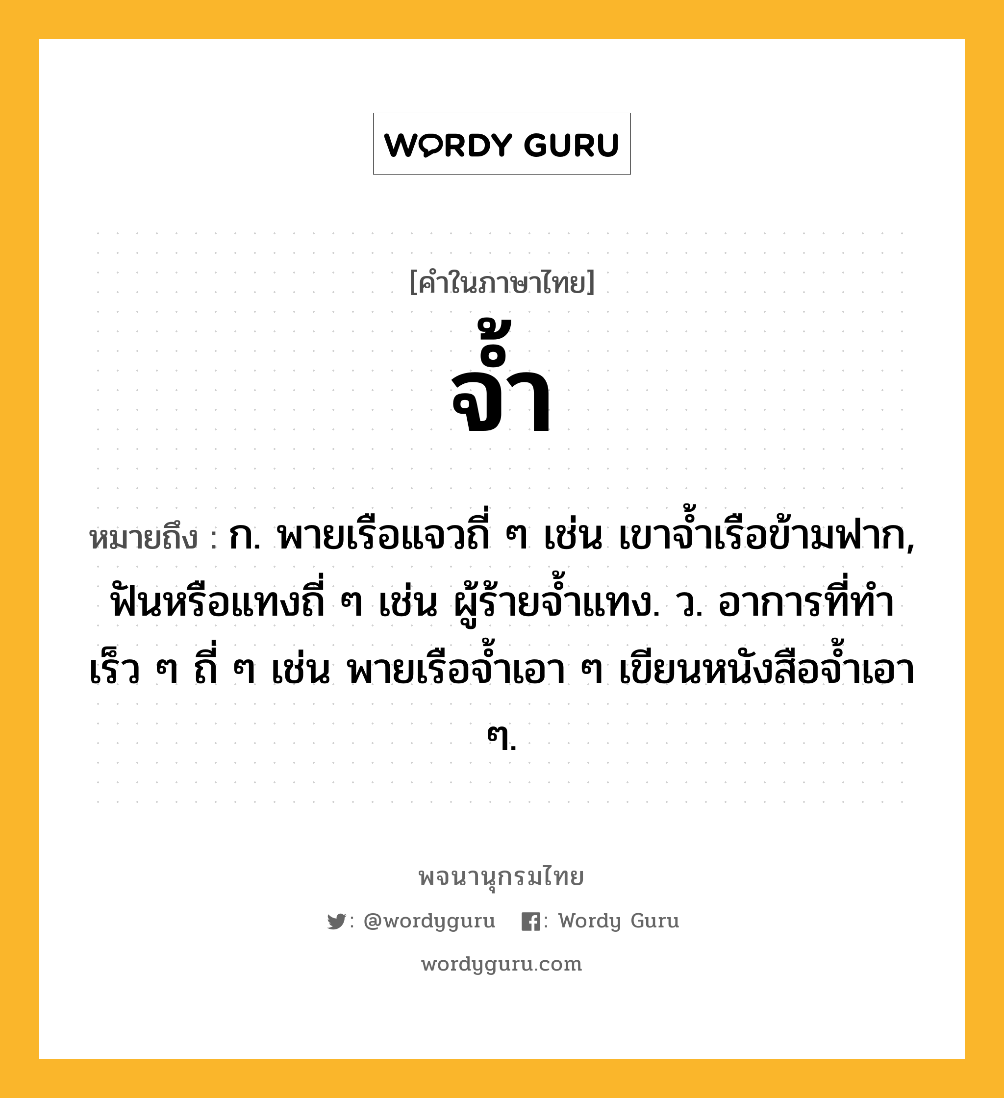 จ้ำ หมายถึงอะไร?, คำในภาษาไทย จ้ำ หมายถึง ก. พายเรือแจวถี่ ๆ เช่น เขาจ้ำเรือข้ามฟาก, ฟันหรือแทงถี่ ๆ เช่น ผู้ร้ายจ้ำแทง. ว. อาการที่ทำเร็ว ๆ ถี่ ๆ เช่น พายเรือจ้ำเอา ๆ เขียนหนังสือจ้ำเอา ๆ.