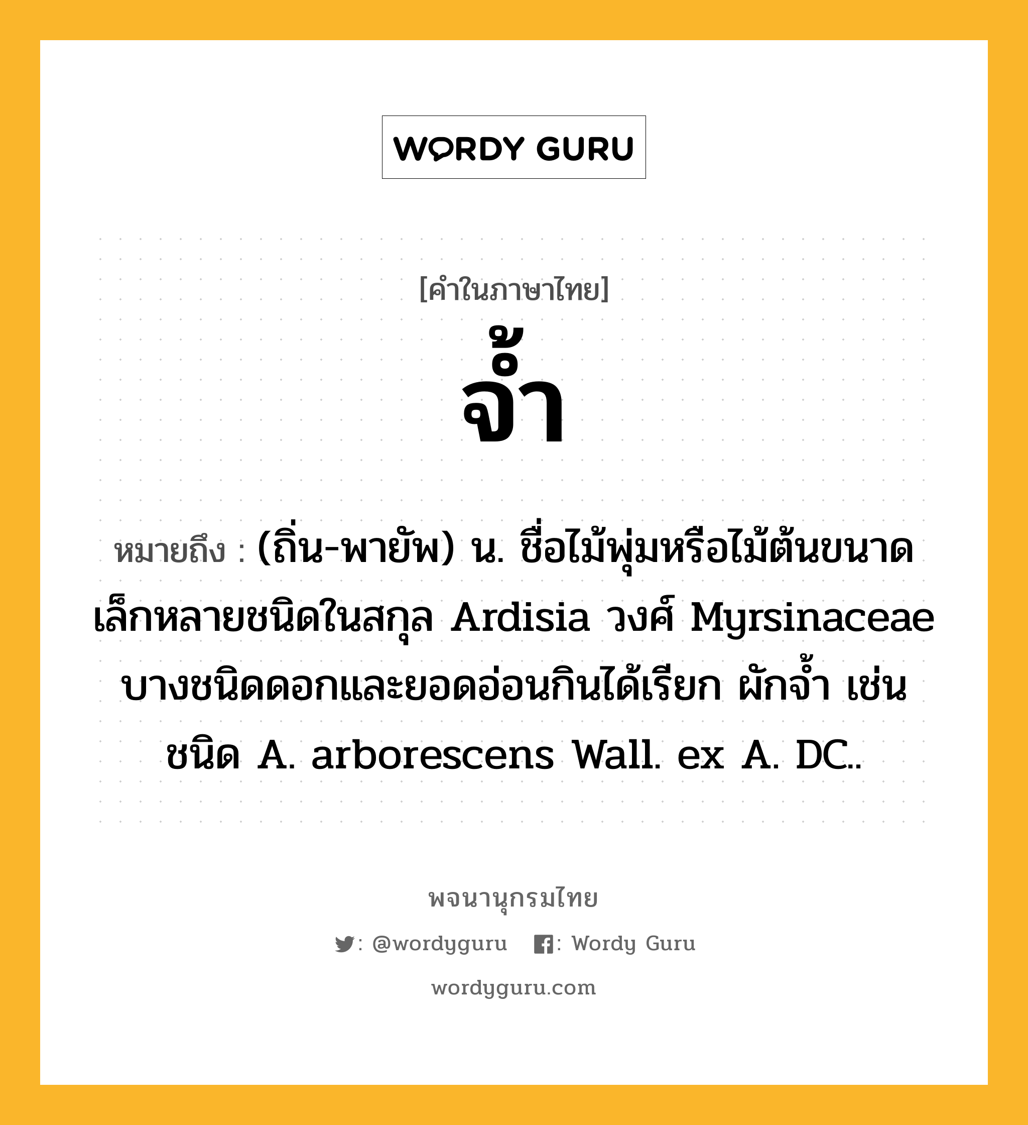 จ้ำ หมายถึงอะไร?, คำในภาษาไทย จ้ำ หมายถึง (ถิ่น-พายัพ) น. ชื่อไม้พุ่มหรือไม้ต้นขนาดเล็กหลายชนิดในสกุล Ardisia วงศ์ Myrsinaceae บางชนิดดอกและยอดอ่อนกินได้เรียก ผักจํ้า เช่น ชนิด A. arborescens Wall. ex A. DC..