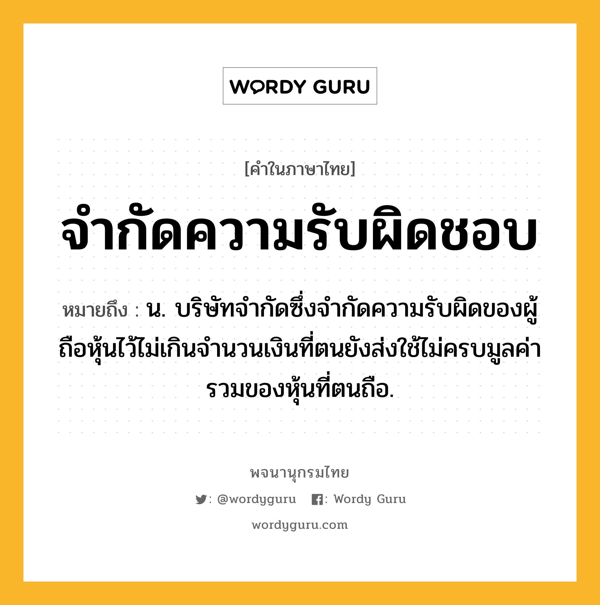 จำกัดความรับผิดชอบ หมายถึงอะไร?, คำในภาษาไทย จำกัดความรับผิดชอบ หมายถึง น. บริษัทจำกัดซึ่งจำกัดความรับผิดของผู้ถือหุ้นไว้ไม่เกินจำนวนเงินที่ตนยังส่งใช้ไม่ครบมูลค่ารวมของหุ้นที่ตนถือ.