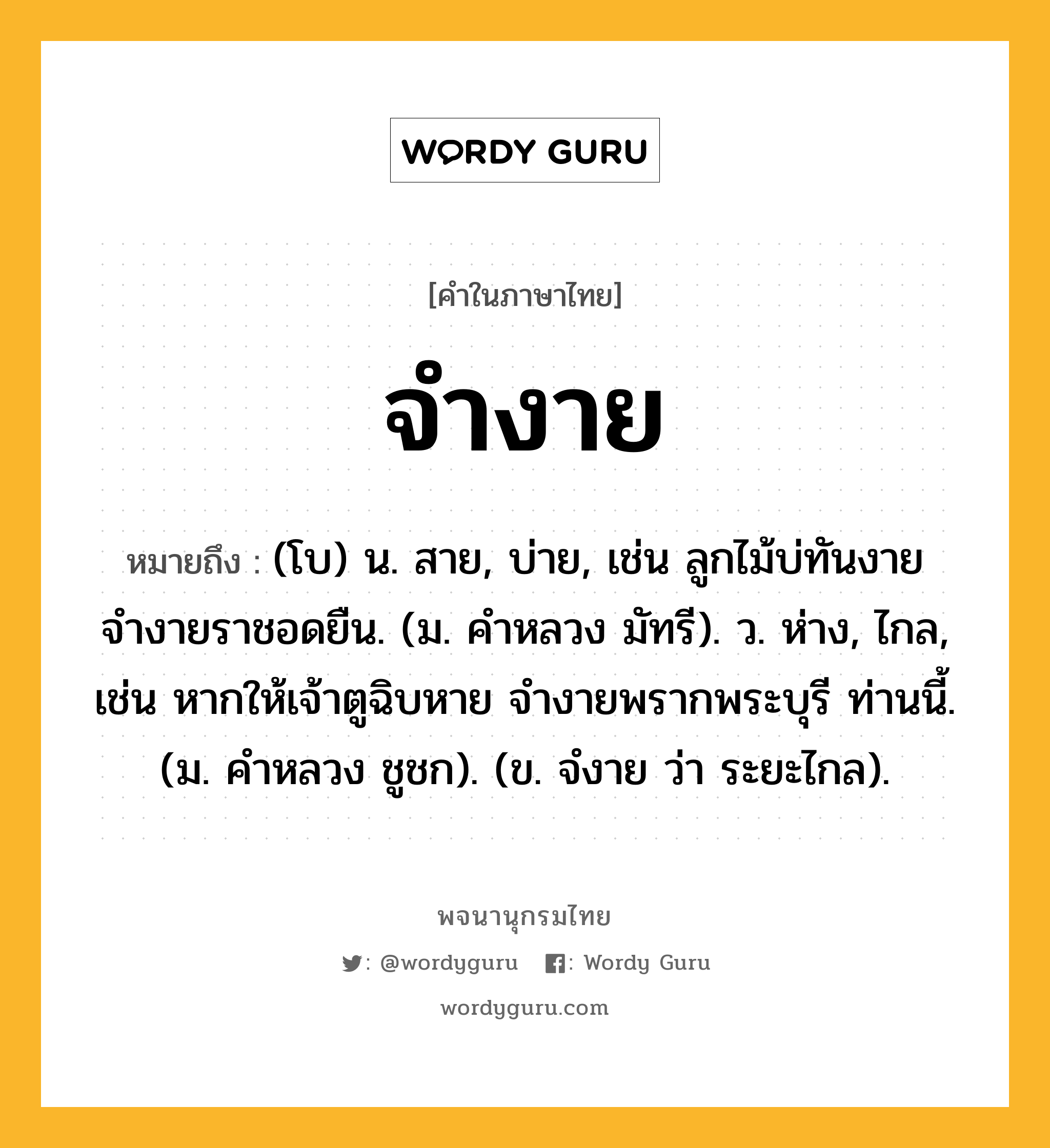 จำงาย หมายถึงอะไร?, คำในภาษาไทย จำงาย หมายถึง (โบ) น. สาย, บ่าย, เช่น ลูกไม้บ่ทันงาย จำงายราชอดยืน. (ม. คำหลวง มัทรี). ว. ห่าง, ไกล, เช่น หากให้เจ้าตูฉิบหาย จำงายพรากพระบุรี ท่านนี้. (ม. คำหลวง ชูชก). (ข. จํงาย ว่า ระยะไกล).