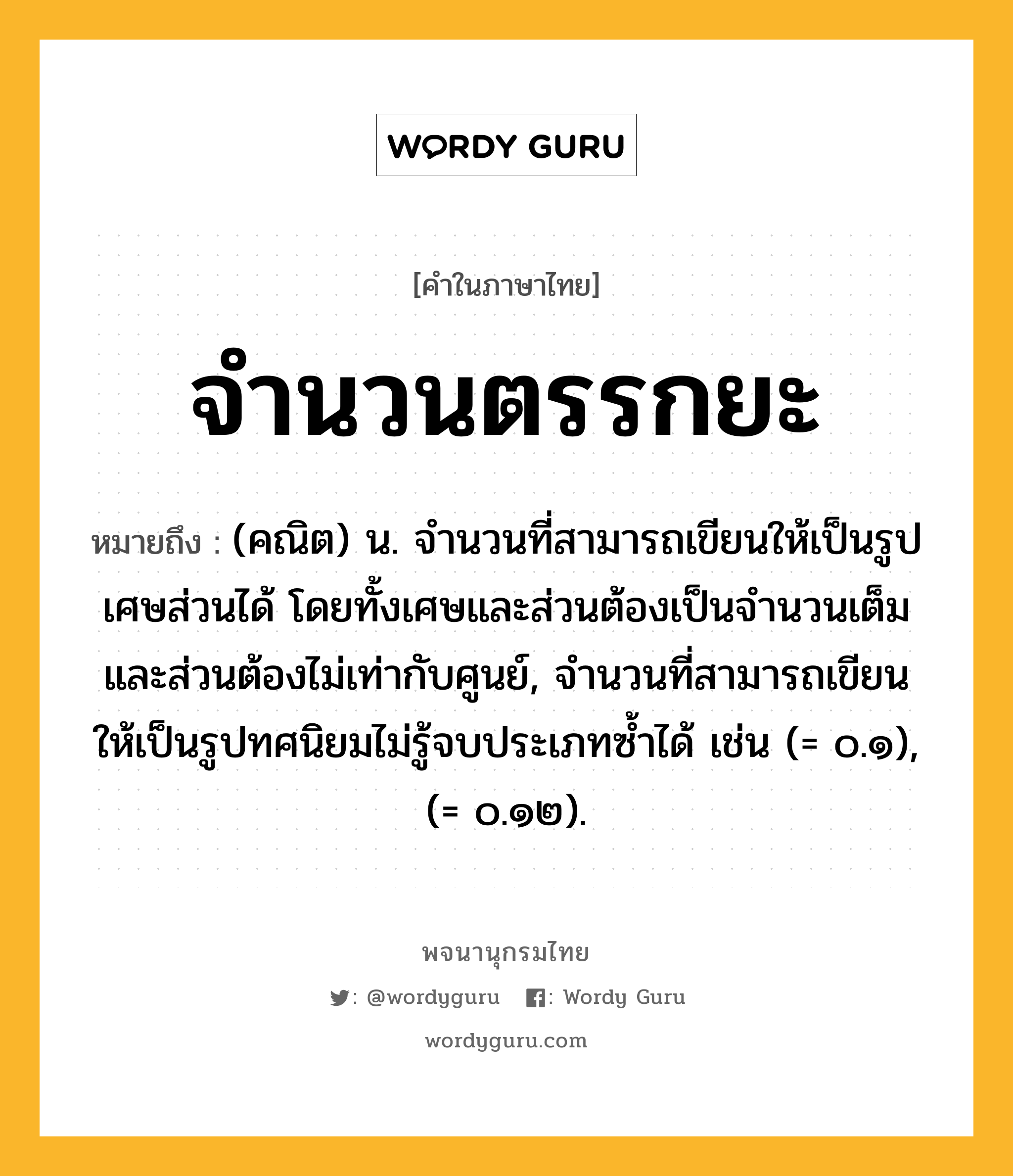 จำนวนตรรกยะ ความหมาย หมายถึงอะไร?, คำในภาษาไทย จำนวนตรรกยะ หมายถึง (คณิต) น. จํานวนที่สามารถเขียนให้เป็นรูปเศษส่วนได้ โดยทั้งเศษและส่วนต้องเป็นจํานวนเต็ม และส่วนต้องไม่เท่ากับศูนย์, จํานวนที่สามารถเขียนให้เป็นรูปทศนิยมไม่รู้จบประเภทซํ้าได้ เช่น (= ๐.๑), (= ๐.๑๒).