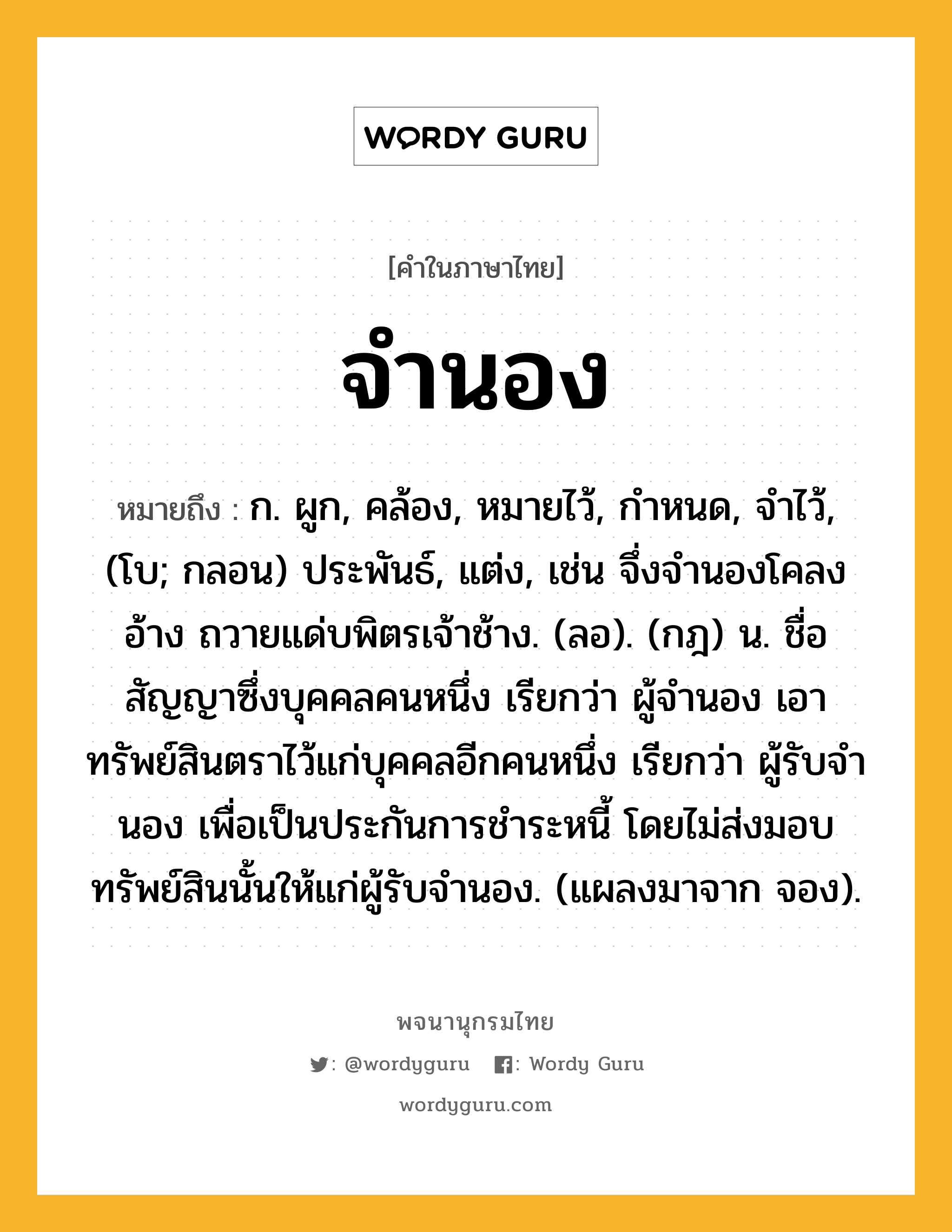 จำนอง หมายถึงอะไร?, คำในภาษาไทย จำนอง หมายถึง ก. ผูก, คล้อง, หมายไว้, กําหนด, จําไว้, (โบ; กลอน) ประพันธ์, แต่ง, เช่น จึ่งจำนองโคลงอ้าง ถวายแด่บพิตรเจ้าช้าง. (ลอ). (กฎ) น. ชื่อสัญญาซึ่งบุคคลคนหนึ่ง เรียกว่า ผู้จํานอง เอาทรัพย์สินตราไว้แก่บุคคลอีกคนหนึ่ง เรียกว่า ผู้รับจํานอง เพื่อเป็นประกันการชําระหนี้ โดยไม่ส่งมอบทรัพย์สินนั้นให้แก่ผู้รับจํานอง. (แผลงมาจาก จอง).