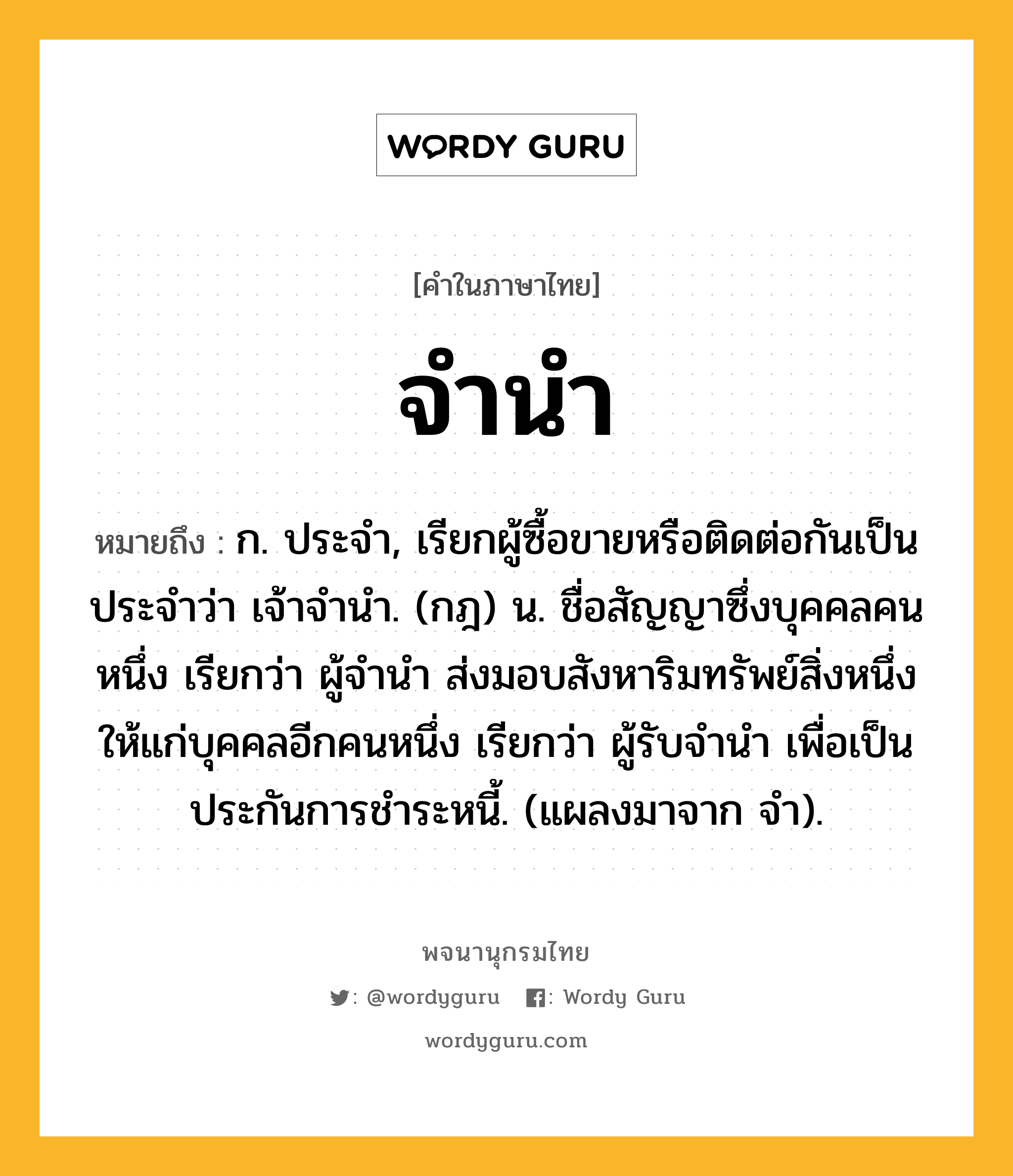 จำนำ ความหมาย หมายถึงอะไร?, คำในภาษาไทย จำนำ หมายถึง ก. ประจํา, เรียกผู้ซื้อขายหรือติดต่อกันเป็นประจำว่า เจ้าจํานํา. (กฎ) น. ชื่อสัญญาซึ่งบุคคลคนหนึ่ง เรียกว่า ผู้จํานํา ส่งมอบสังหาริมทรัพย์สิ่งหนึ่งให้แก่บุคคลอีกคนหนึ่ง เรียกว่า ผู้รับจํานํา เพื่อเป็นประกันการชําระหนี้. (แผลงมาจาก จํา).