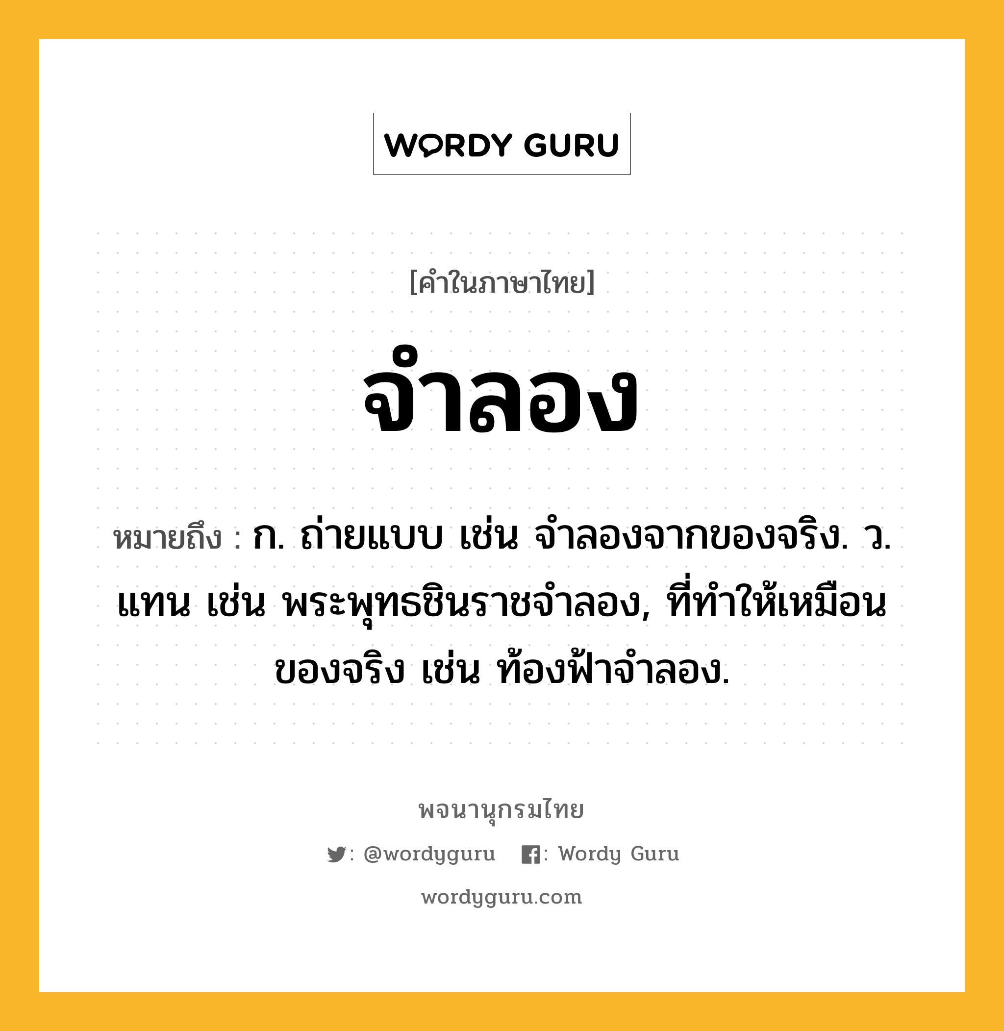 จำลอง หมายถึงอะไร?, คำในภาษาไทย จำลอง หมายถึง ก. ถ่ายแบบ เช่น จําลองจากของจริง. ว. แทน เช่น พระพุทธชินราชจําลอง, ที่ทําให้เหมือนของจริง เช่น ท้องฟ้าจําลอง.